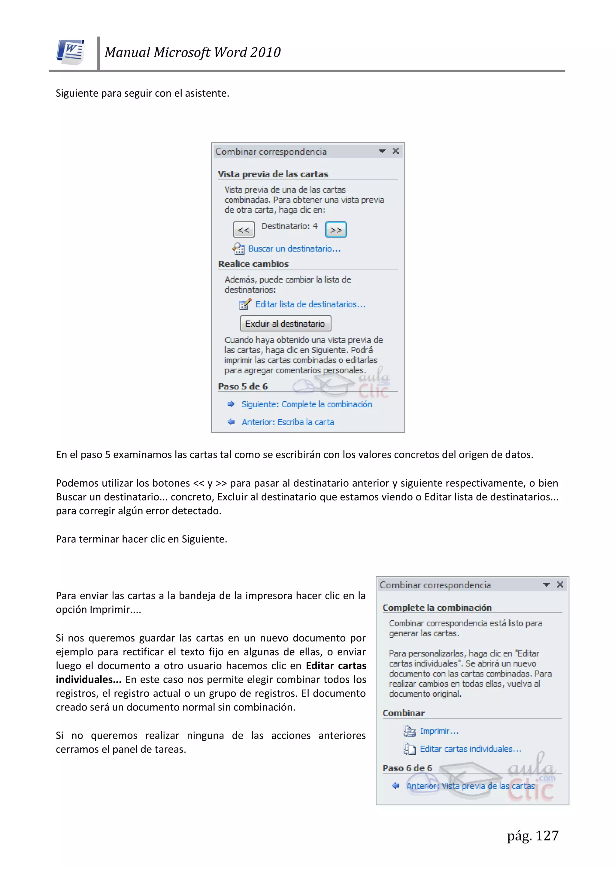 Manual Microsoft Word 2010
pág. 127
Siguiente para seguir con el asistente.
En el paso 5 examinamos las cartas tal como se escribirán con los valores concretos del origen de datos.
Podemos utilizar los botones << y >> para pasar al destinatario anterior y siguiente respectivamente, o bien
Buscar un destinatario... concreto, Excluir al destinatario que estamos viendo o Editar lista de destinatarios...
para corregir algún error detectado.
Para terminar hacer clic en Siguiente.
Para enviar las cartas a la bandeja de la impresora hacer clic en la
opción Imprimir....
Si nos queremos guardar las cartas en un nuevo documento por
ejemplo para rectificar el texto fijo en algunas de ellas, o enviar
luego el documento a otro usuario hacemos clic en Editar cartas
individuales... En este caso nos permite elegir combinar todos los
registros, el registro actual o un grupo de registros. El documento
creado será un documento normal sin combinación.
Si no queremos realizar ninguna de las acciones anteriores
cerramos el panel de tareas.
 
