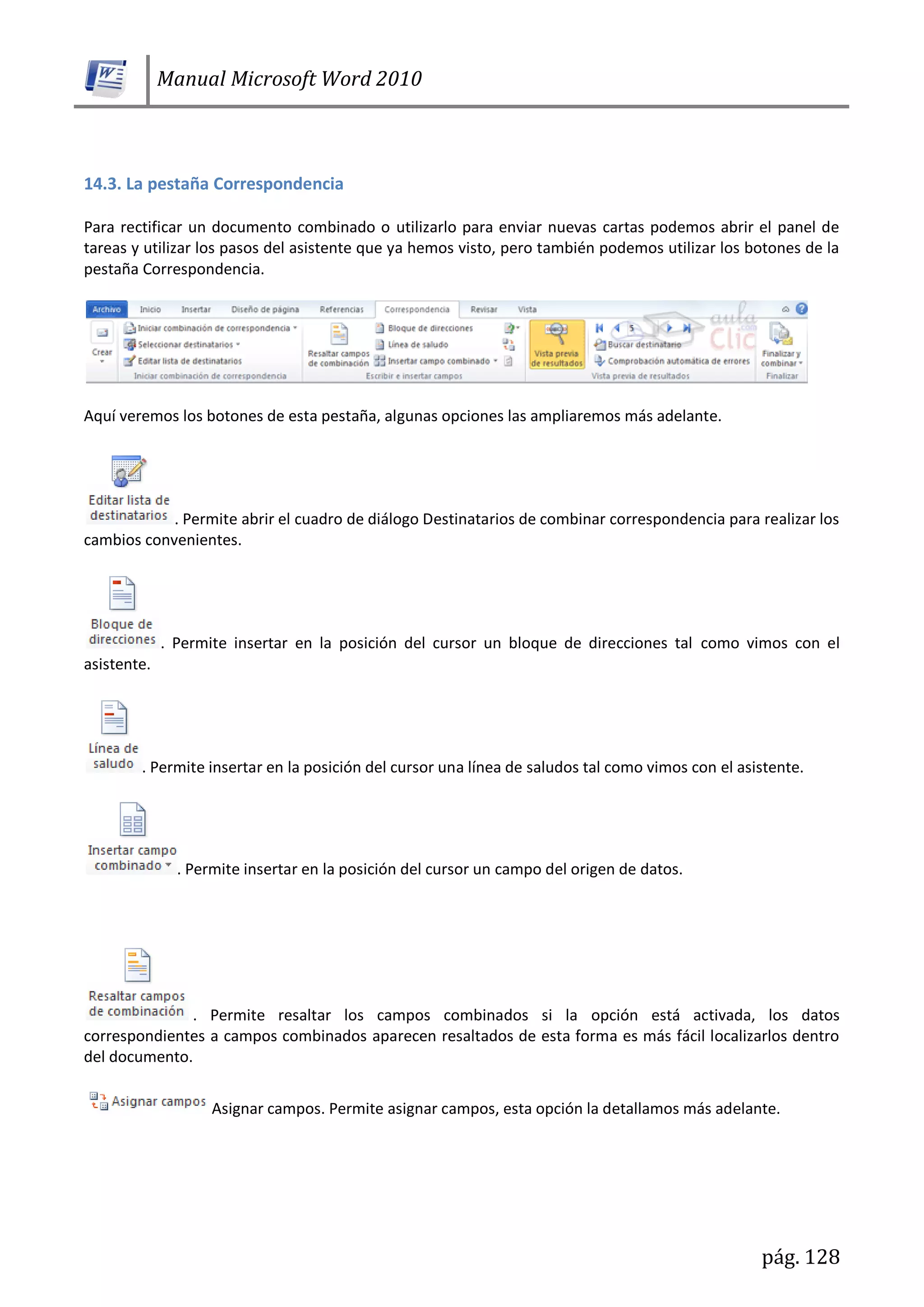 Manual Microsoft Word 2010
pág. 128
14.3. La pestaña Correspondencia
Para rectificar un documento combinado o utilizarlo para enviar nuevas cartas podemos abrir el panel de
tareas y utilizar los pasos del asistente que ya hemos visto, pero también podemos utilizar los botones de la
pestaña Correspondencia.
Aquí veremos los botones de esta pestaña, algunas opciones las ampliaremos más adelante.
. Permite abrir el cuadro de diálogo Destinatarios de combinar correspondencia para realizar los
cambios convenientes.
. Permite insertar en la posición del cursor un bloque de direcciones tal como vimos con el
asistente.
. Permite insertar en la posición del cursor una línea de saludos tal como vimos con el asistente.
. Permite insertar en la posición del cursor un campo del origen de datos.
. Permite resaltar los campos combinados si la opción está activada, los datos
correspondientes a campos combinados aparecen resaltados de esta forma es más fácil localizarlos dentro
del documento.
Asignar campos. Permite asignar campos, esta opción la detallamos más adelante.
 