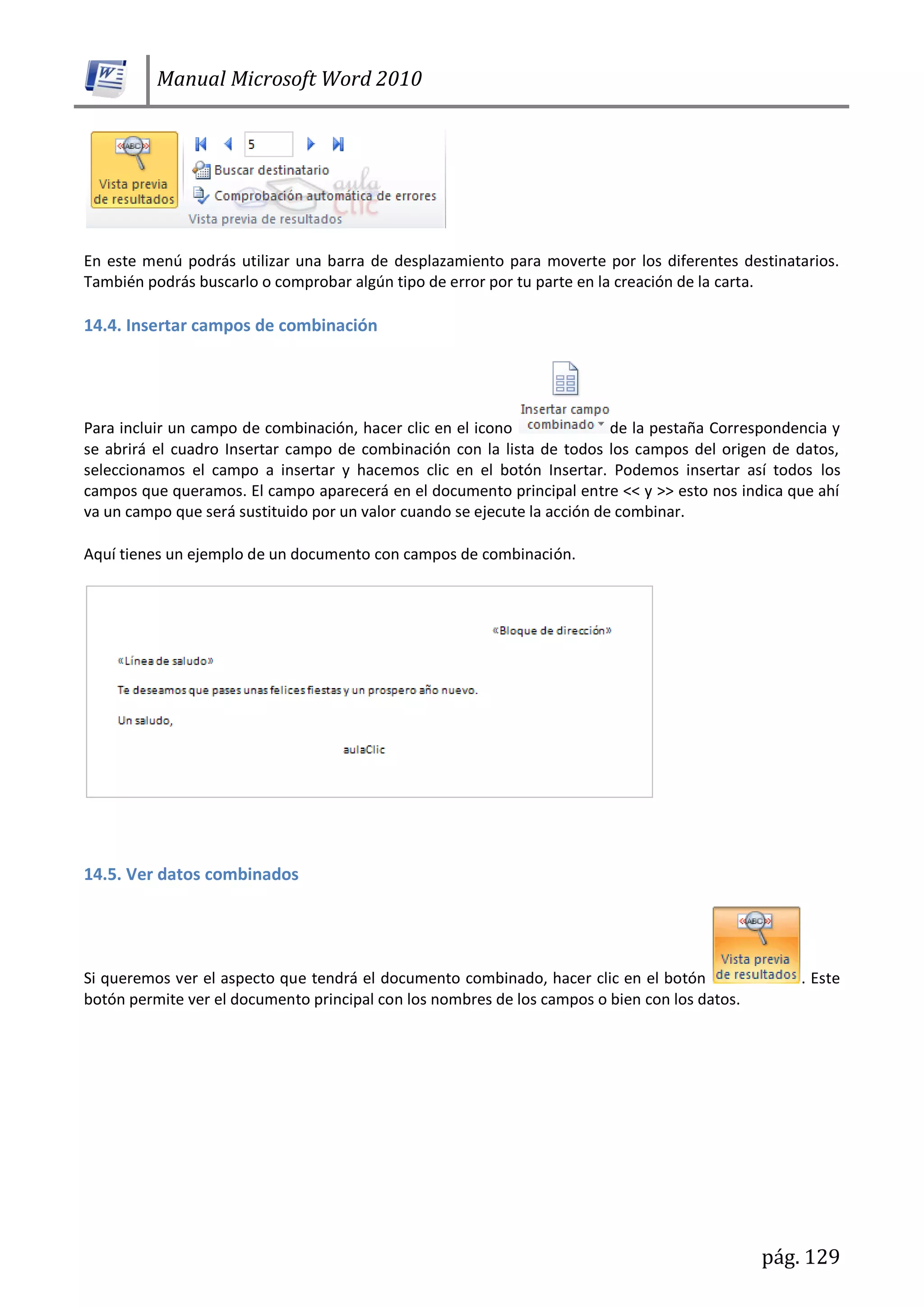 Manual Microsoft Word 2010
pág. 129
En este menú podrás utilizar una barra de desplazamiento para moverte por los diferentes destinatarios.
También podrás buscarlo o comprobar algún tipo de error por tu parte en la creación de la carta.
14.4. Insertar campos de combinación
Para incluir un campo de combinación, hacer clic en el icono de la pestaña Correspondencia y
se abrirá el cuadro Insertar campo de combinación con la lista de todos los campos del origen de datos,
seleccionamos el campo a insertar y hacemos clic en el botón Insertar. Podemos insertar así todos los
campos que queramos. El campo aparecerá en el documento principal entre << y >> esto nos indica que ahí
va un campo que será sustituido por un valor cuando se ejecute la acción de combinar.
Aquí tienes un ejemplo de un documento con campos de combinación.
14.5. Ver datos combinados
Si queremos ver el aspecto que tendrá el documento combinado, hacer clic en el botón . Este
botón permite ver el documento principal con los nombres de los campos o bien con los datos.
 