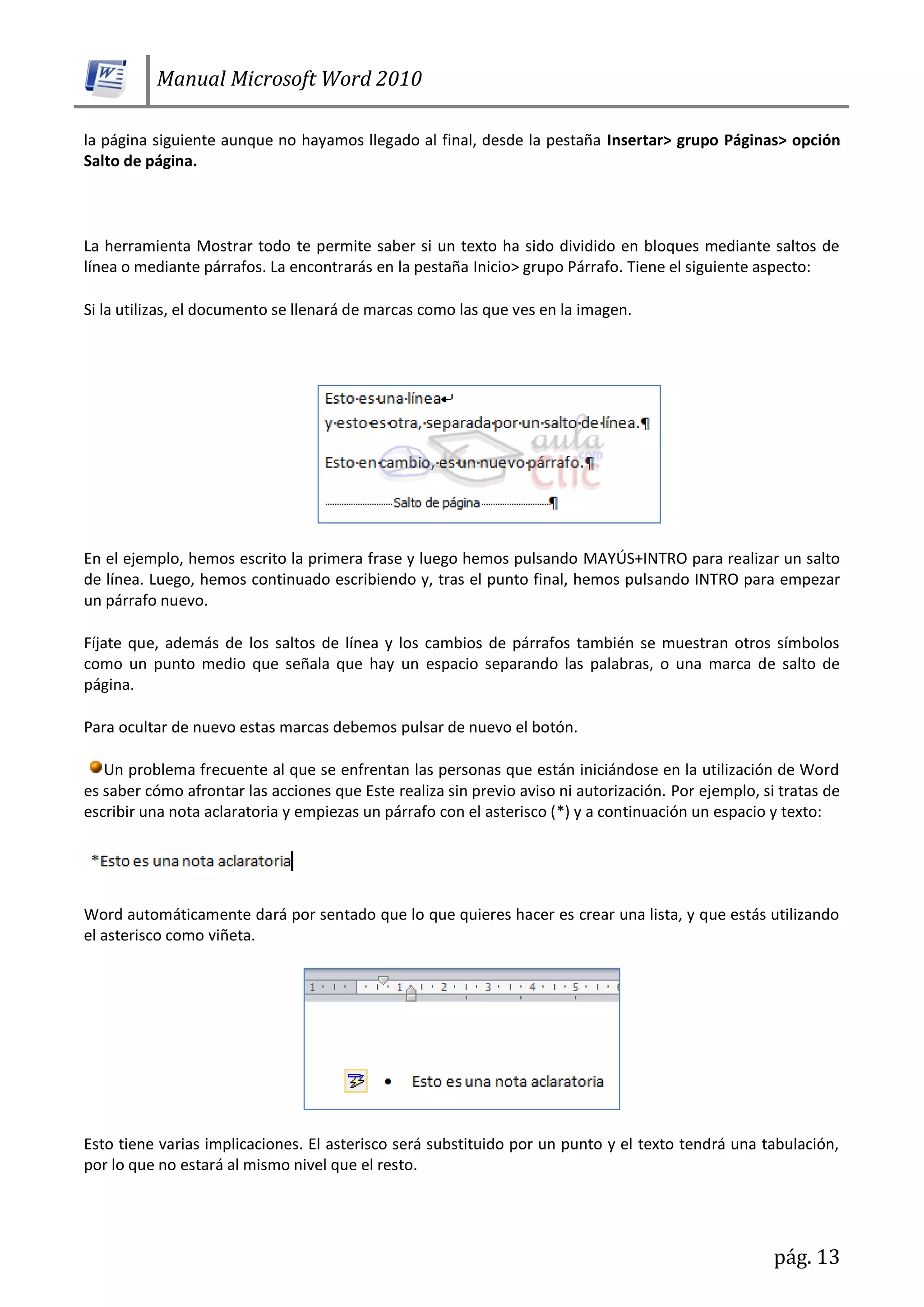 Manual Microsoft Word 2010
pág. 13
la página siguiente aunque no hayamos llegado al final, desde la pestaña Insertar> grupo Páginas> opción
Salto de página.
La herramienta Mostrar todo te permite saber si un texto ha sido dividido en bloques mediante saltos de
línea o mediante párrafos. La encontrarás en la pestaña Inicio> grupo Párrafo. Tiene el siguiente aspecto:
Si la utilizas, el documento se llenará de marcas como las que ves en la imagen.
En el ejemplo, hemos escrito la primera frase y luego hemos pulsando MAYÚS+INTRO para realizar un salto
de línea. Luego, hemos continuado escribiendo y, tras el punto final, hemos pulsando INTRO para empezar
un párrafo nuevo.
Fíjate que, además de los saltos de línea y los cambios de párrafos también se muestran otros símbolos
como un punto medio que señala que hay un espacio separando las palabras, o una marca de salto de
página.
Para ocultar de nuevo estas marcas debemos pulsar de nuevo el botón.
Un problema frecuente al que se enfrentan las personas que están iniciándose en la utilización de Word
es saber cómo afrontar las acciones que Este realiza sin previo aviso ni autorización. Por ejemplo, si tratas de
escribir una nota aclaratoria y empiezas un párrafo con el asterisco (*) y a continuación un espacio y texto:
Word automáticamente dará por sentado que lo que quieres hacer es crear una lista, y que estás utilizando
el asterisco como viñeta.
Esto tiene varias implicaciones. El asterisco será substituido por un punto y el texto tendrá una tabulación,
por lo que no estará al mismo nivel que el resto.
 