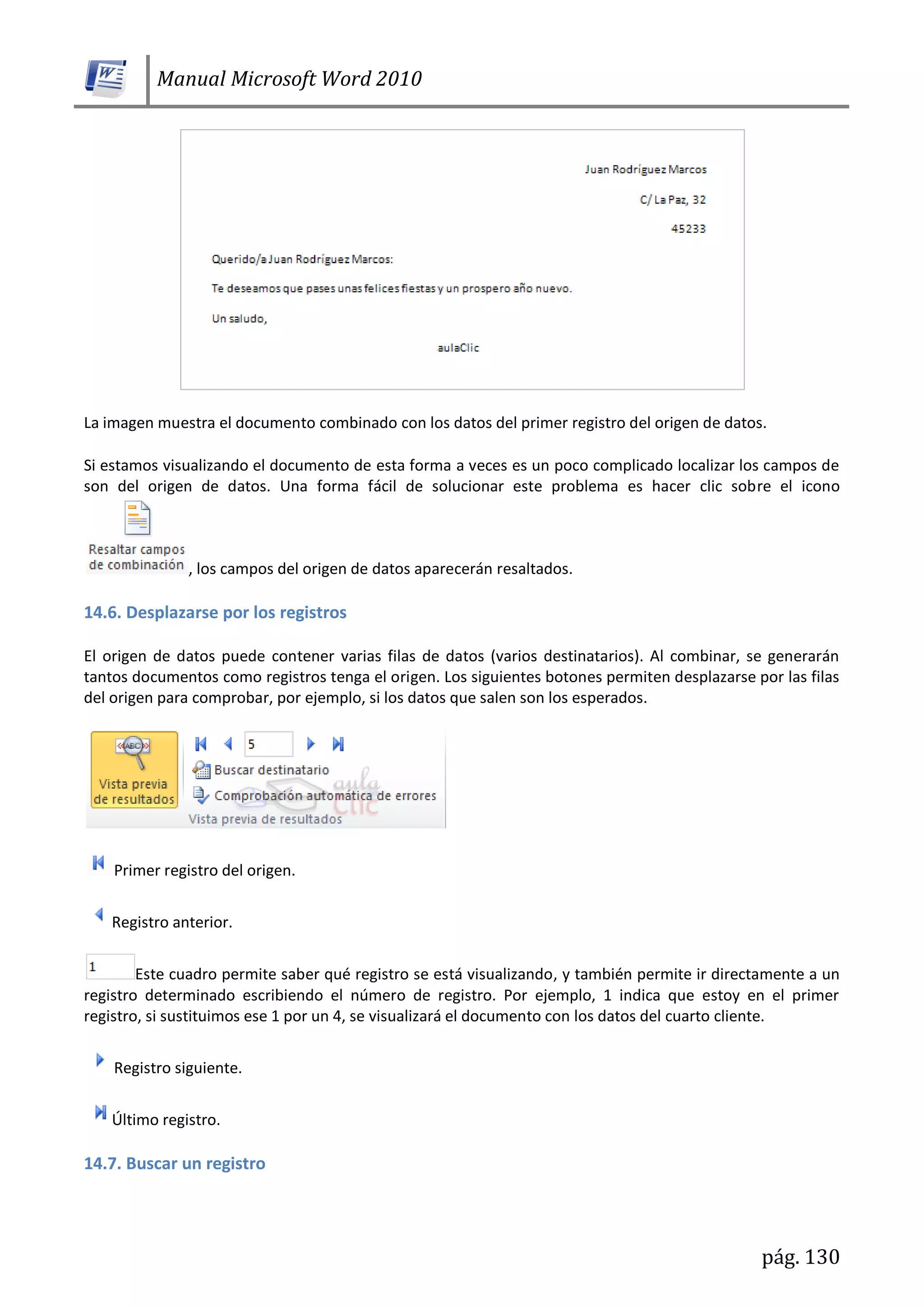 Manual Microsoft Word 2010
pág. 130
La imagen muestra el documento combinado con los datos del primer registro del origen de datos.
Si estamos visualizando el documento de esta forma a veces es un poco complicado localizar los campos de
son del origen de datos. Una forma fácil de solucionar este problema es hacer clic sobre el icono
, los campos del origen de datos aparecerán resaltados.
14.6. Desplazarse por los registros
El origen de datos puede contener varias filas de datos (varios destinatarios). Al combinar, se generarán
tantos documentos como registros tenga el origen. Los siguientes botones permiten desplazarse por las filas
del origen para comprobar, por ejemplo, si los datos que salen son los esperados.
Primer registro del origen.
Registro anterior.
Este cuadro permite saber qué registro se está visualizando, y también permite ir directamente a un
registro determinado escribiendo el número de registro. Por ejemplo, 1 indica que estoy en el primer
registro, si sustituimos ese 1 por un 4, se visualizará el documento con los datos del cuarto cliente.
Registro siguiente.
Último registro.
14.7. Buscar un registro
 