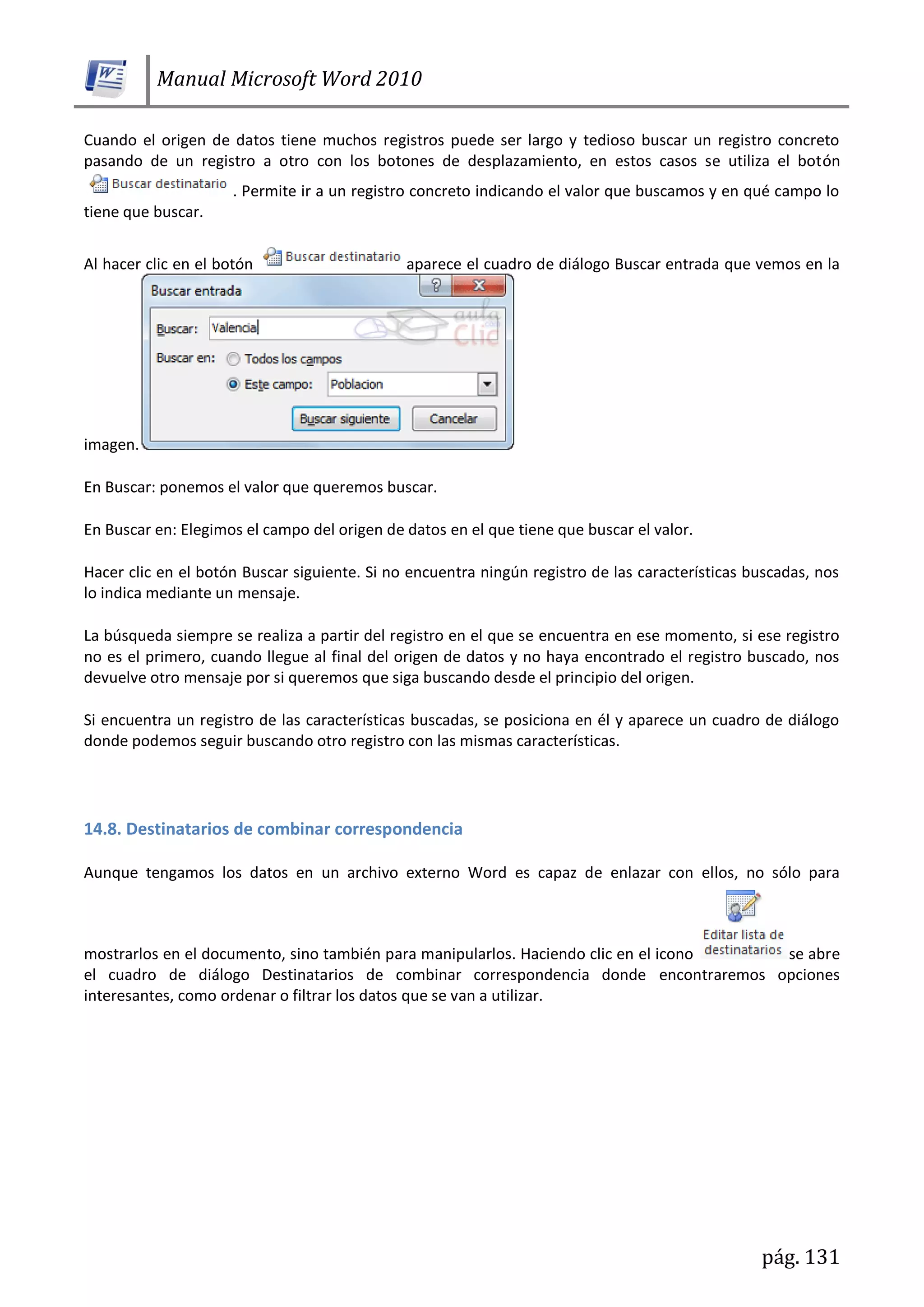 Manual Microsoft Word 2010
pág. 131
Cuando el origen de datos tiene muchos registros puede ser largo y tedioso buscar un registro concreto
pasando de un registro a otro con los botones de desplazamiento, en estos casos se utiliza el botón
. Permite ir a un registro concreto indicando el valor que buscamos y en qué campo lo
tiene que buscar.
Al hacer clic en el botón aparece el cuadro de diálogo Buscar entrada que vemos en la
imagen.
En Buscar: ponemos el valor que queremos buscar.
En Buscar en: Elegimos el campo del origen de datos en el que tiene que buscar el valor.
Hacer clic en el botón Buscar siguiente. Si no encuentra ningún registro de las características buscadas, nos
lo indica mediante un mensaje.
La búsqueda siempre se realiza a partir del registro en el que se encuentra en ese momento, si ese registro
no es el primero, cuando llegue al final del origen de datos y no haya encontrado el registro buscado, nos
devuelve otro mensaje por si queremos que siga buscando desde el principio del origen.
Si encuentra un registro de las características buscadas, se posiciona en él y aparece un cuadro de diálogo
donde podemos seguir buscando otro registro con las mismas características.
14.8. Destinatarios de combinar correspondencia
Aunque tengamos los datos en un archivo externo Word es capaz de enlazar con ellos, no sólo para
mostrarlos en el documento, sino también para manipularlos. Haciendo clic en el icono se abre
el cuadro de diálogo Destinatarios de combinar correspondencia donde encontraremos opciones
interesantes, como ordenar o filtrar los datos que se van a utilizar.
 