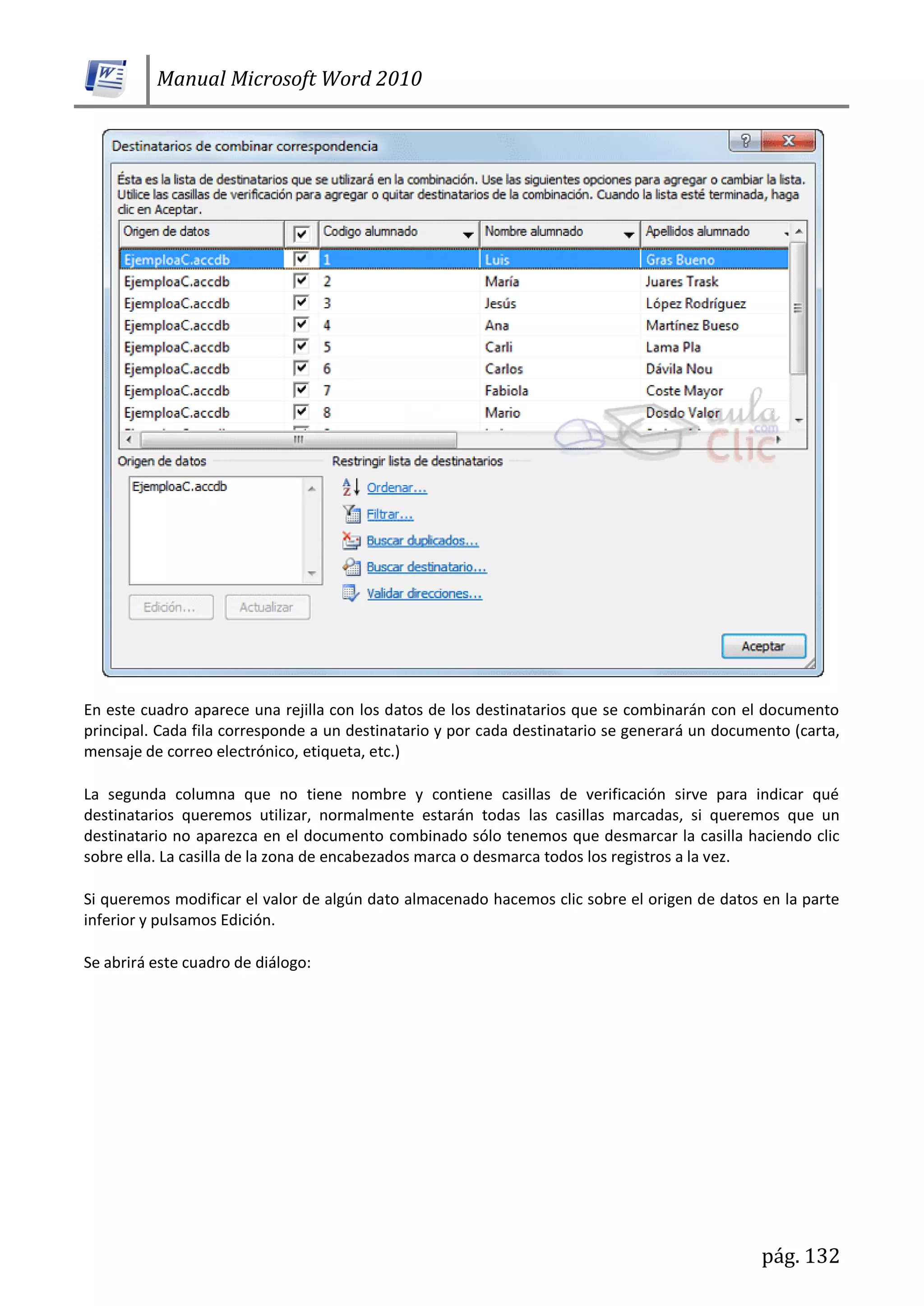 Manual Microsoft Word 2010
pág. 132
En este cuadro aparece una rejilla con los datos de los destinatarios que se combinarán con el documento
principal. Cada fila corresponde a un destinatario y por cada destinatario se generará un documento (carta,
mensaje de correo electrónico, etiqueta, etc.)
La segunda columna que no tiene nombre y contiene casillas de verificación sirve para indicar qué
destinatarios queremos utilizar, normalmente estarán todas las casillas marcadas, si queremos que un
destinatario no aparezca en el documento combinado sólo tenemos que desmarcar la casilla haciendo clic
sobre ella. La casilla de la zona de encabezados marca o desmarca todos los registros a la vez.
Si queremos modificar el valor de algún dato almacenado hacemos clic sobre el origen de datos en la parte
inferior y pulsamos Edición.
Se abrirá este cuadro de diálogo:
 