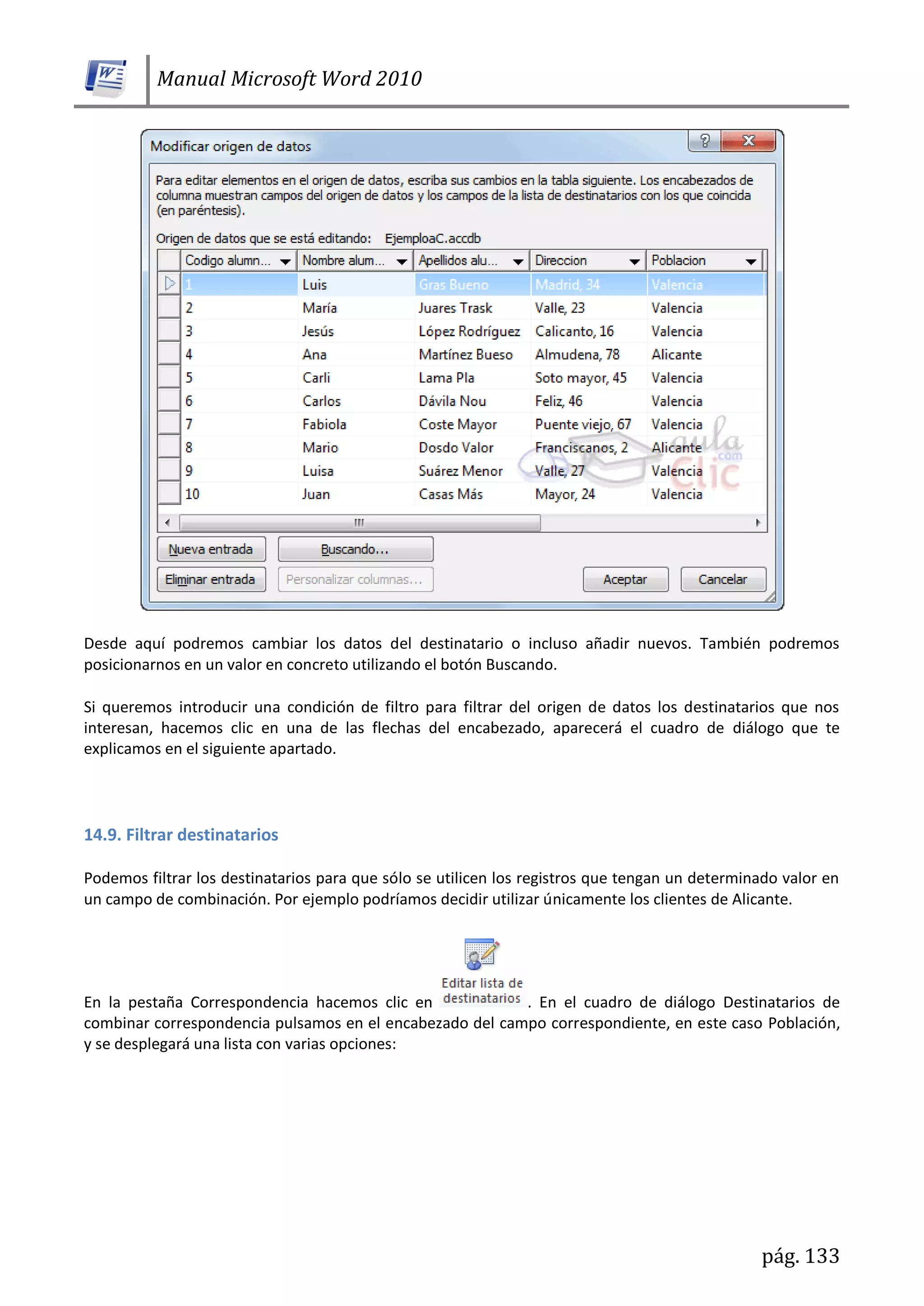 Manual Microsoft Word 2010
pág. 133
Desde aquí podremos cambiar los datos del destinatario o incluso añadir nuevos. También podremos
posicionarnos en un valor en concreto utilizando el botón Buscando.
Si queremos introducir una condición de filtro para filtrar del origen de datos los destinatarios que nos
interesan, hacemos clic en una de las flechas del encabezado, aparecerá el cuadro de diálogo que te
explicamos en el siguiente apartado.
14.9. Filtrar destinatarios
Podemos filtrar los destinatarios para que sólo se utilicen los registros que tengan un determinado valor en
un campo de combinación. Por ejemplo podríamos decidir utilizar únicamente los clientes de Alicante.
En la pestaña Correspondencia hacemos clic en . En el cuadro de diálogo Destinatarios de
combinar correspondencia pulsamos en el encabezado del campo correspondiente, en este caso Población,
y se desplegará una lista con varias opciones:
 