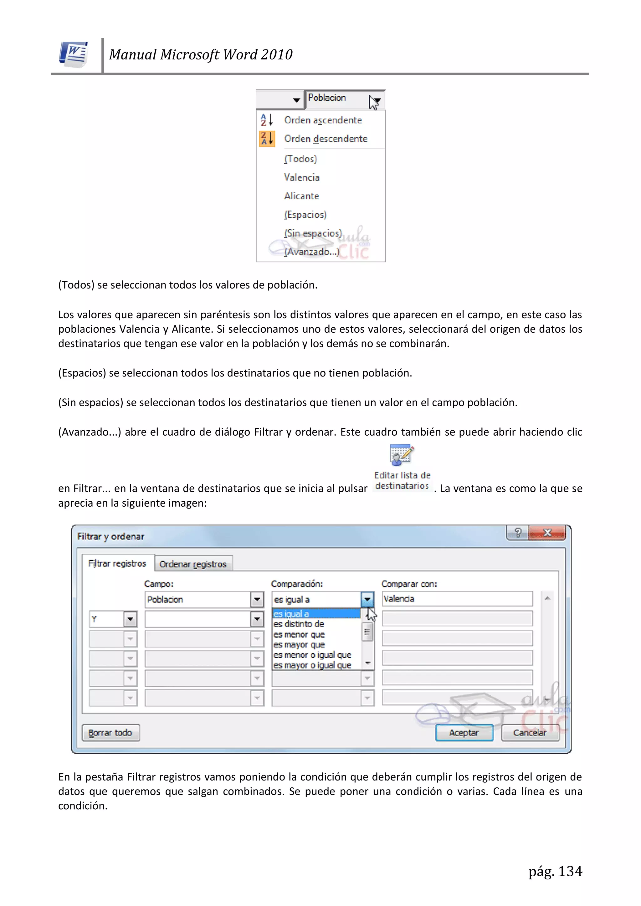 Manual Microsoft Word 2010
pág. 134
(Todos) se seleccionan todos los valores de población.
Los valores que aparecen sin paréntesis son los distintos valores que aparecen en el campo, en este caso las
poblaciones Valencia y Alicante. Si seleccionamos uno de estos valores, seleccionará del origen de datos los
destinatarios que tengan ese valor en la población y los demás no se combinarán.
(Espacios) se seleccionan todos los destinatarios que no tienen población.
(Sin espacios) se seleccionan todos los destinatarios que tienen un valor en el campo población.
(Avanzado...) abre el cuadro de diálogo Filtrar y ordenar. Este cuadro también se puede abrir haciendo clic
en Filtrar... en la ventana de destinatarios que se inicia al pulsar . La ventana es como la que se
aprecia en la siguiente imagen:
En la pestaña Filtrar registros vamos poniendo la condición que deberán cumplir los registros del origen de
datos que queremos que salgan combinados. Se puede poner una condición o varias. Cada línea es una
condición.
 