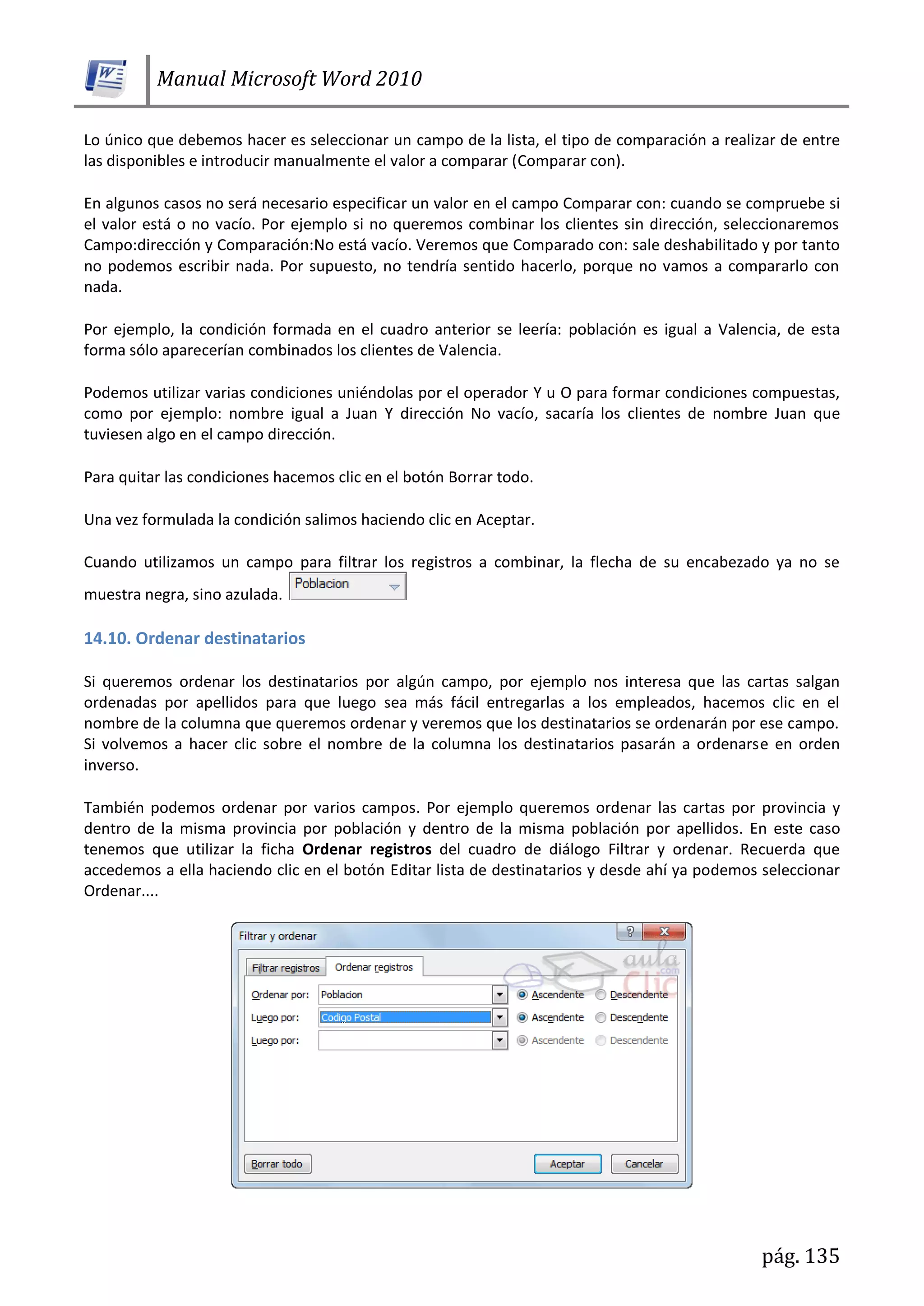 Manual Microsoft Word 2010
pág. 135
Lo único que debemos hacer es seleccionar un campo de la lista, el tipo de comparación a realizar de entre
las disponibles e introducir manualmente el valor a comparar (Comparar con).
En algunos casos no será necesario especificar un valor en el campo Comparar con: cuando se compruebe si
el valor está o no vacío. Por ejemplo si no queremos combinar los clientes sin dirección, seleccionaremos
Campo:dirección y Comparación:No está vacío. Veremos que Comparado con: sale deshabilitado y por tanto
no podemos escribir nada. Por supuesto, no tendría sentido hacerlo, porque no vamos a compararlo con
nada.
Por ejemplo, la condición formada en el cuadro anterior se leería: población es igual a Valencia, de esta
forma sólo aparecerían combinados los clientes de Valencia.
Podemos utilizar varias condiciones uniéndolas por el operador Y u O para formar condiciones compuestas,
como por ejemplo: nombre igual a Juan Y dirección No vacío, sacaría los clientes de nombre Juan que
tuviesen algo en el campo dirección.
Para quitar las condiciones hacemos clic en el botón Borrar todo.
Una vez formulada la condición salimos haciendo clic en Aceptar.
Cuando utilizamos un campo para filtrar los registros a combinar, la flecha de su encabezado ya no se
muestra negra, sino azulada.
14.10. Ordenar destinatarios
Si queremos ordenar los destinatarios por algún campo, por ejemplo nos interesa que las cartas salgan
ordenadas por apellidos para que luego sea más fácil entregarlas a los empleados, hacemos clic en el
nombre de la columna que queremos ordenar y veremos que los destinatarios se ordenarán por ese campo.
Si volvemos a hacer clic sobre el nombre de la columna los destinatarios pasarán a ordenarse en orden
inverso.
También podemos ordenar por varios campos. Por ejemplo queremos ordenar las cartas por provincia y
dentro de la misma provincia por población y dentro de la misma población por apellidos. En este caso
tenemos que utilizar la ficha Ordenar registros del cuadro de diálogo Filtrar y ordenar. Recuerda que
accedemos a ella haciendo clic en el botón Editar lista de destinatarios y desde ahí ya podemos seleccionar
Ordenar....
 
