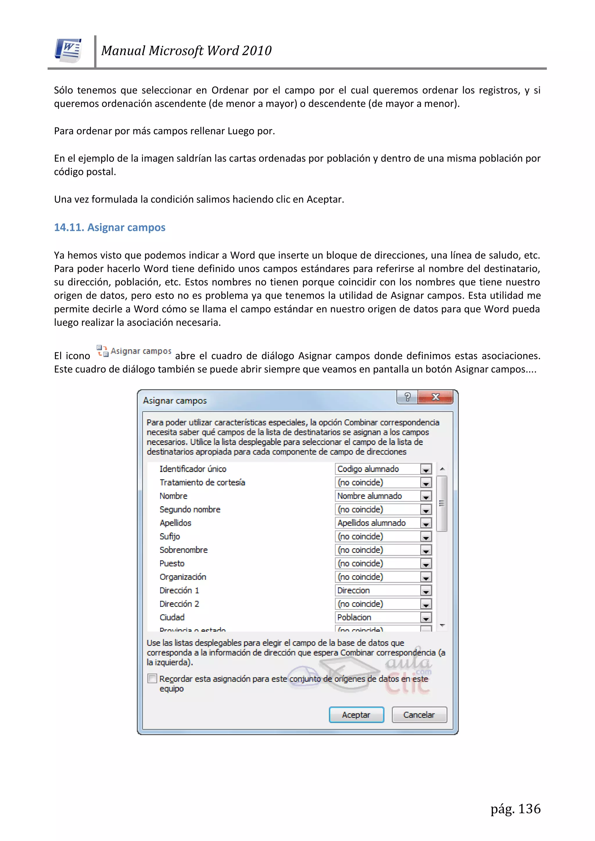 Manual Microsoft Word 2010
pág. 136
Sólo tenemos que seleccionar en Ordenar por el campo por el cual queremos ordenar los registros, y si
queremos ordenación ascendente (de menor a mayor) o descendente (de mayor a menor).
Para ordenar por más campos rellenar Luego por.
En el ejemplo de la imagen saldrían las cartas ordenadas por población y dentro de una misma población por
código postal.
Una vez formulada la condición salimos haciendo clic en Aceptar.
14.11. Asignar campos
Ya hemos visto que podemos indicar a Word que inserte un bloque de direcciones, una línea de saludo, etc.
Para poder hacerlo Word tiene definido unos campos estándares para referirse al nombre del destinatario,
su dirección, población, etc. Estos nombres no tienen porque coincidir con los nombres que tiene nuestro
origen de datos, pero esto no es problema ya que tenemos la utilidad de Asignar campos. Esta utilidad me
permite decirle a Word cómo se llama el campo estándar en nuestro origen de datos para que Word pueda
luego realizar la asociación necesaria.
El icono abre el cuadro de diálogo Asignar campos donde definimos estas asociaciones.
Este cuadro de diálogo también se puede abrir siempre que veamos en pantalla un botón Asignar campos....
 