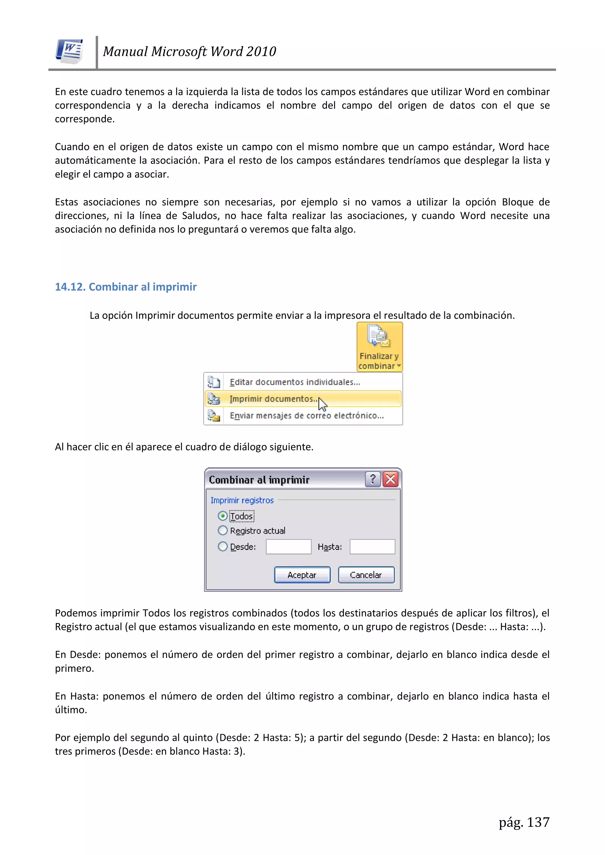 Manual Microsoft Word 2010
pág. 137
En este cuadro tenemos a la izquierda la lista de todos los campos estándares que utilizar Word en combinar
correspondencia y a la derecha indicamos el nombre del campo del origen de datos con el que se
corresponde.
Cuando en el origen de datos existe un campo con el mismo nombre que un campo estándar, Word hace
automáticamente la asociación. Para el resto de los campos estándares tendríamos que desplegar la lista y
elegir el campo a asociar.
Estas asociaciones no siempre son necesarias, por ejemplo si no vamos a utilizar la opción Bloque de
direcciones, ni la línea de Saludos, no hace falta realizar las asociaciones, y cuando Word necesite una
asociación no definida nos lo preguntará o veremos que falta algo.
14.12. Combinar al imprimir
La opción Imprimir documentos permite enviar a la impresora el resultado de la combinación.
Al hacer clic en él aparece el cuadro de diálogo siguiente.
Podemos imprimir Todos los registros combinados (todos los destinatarios después de aplicar los filtros), el
Registro actual (el que estamos visualizando en este momento, o un grupo de registros (Desde: ... Hasta: ...).
En Desde: ponemos el número de orden del primer registro a combinar, dejarlo en blanco indica desde el
primero.
En Hasta: ponemos el número de orden del último registro a combinar, dejarlo en blanco indica hasta el
último.
Por ejemplo del segundo al quinto (Desde: 2 Hasta: 5); a partir del segundo (Desde: 2 Hasta: en blanco); los
tres primeros (Desde: en blanco Hasta: 3).
 