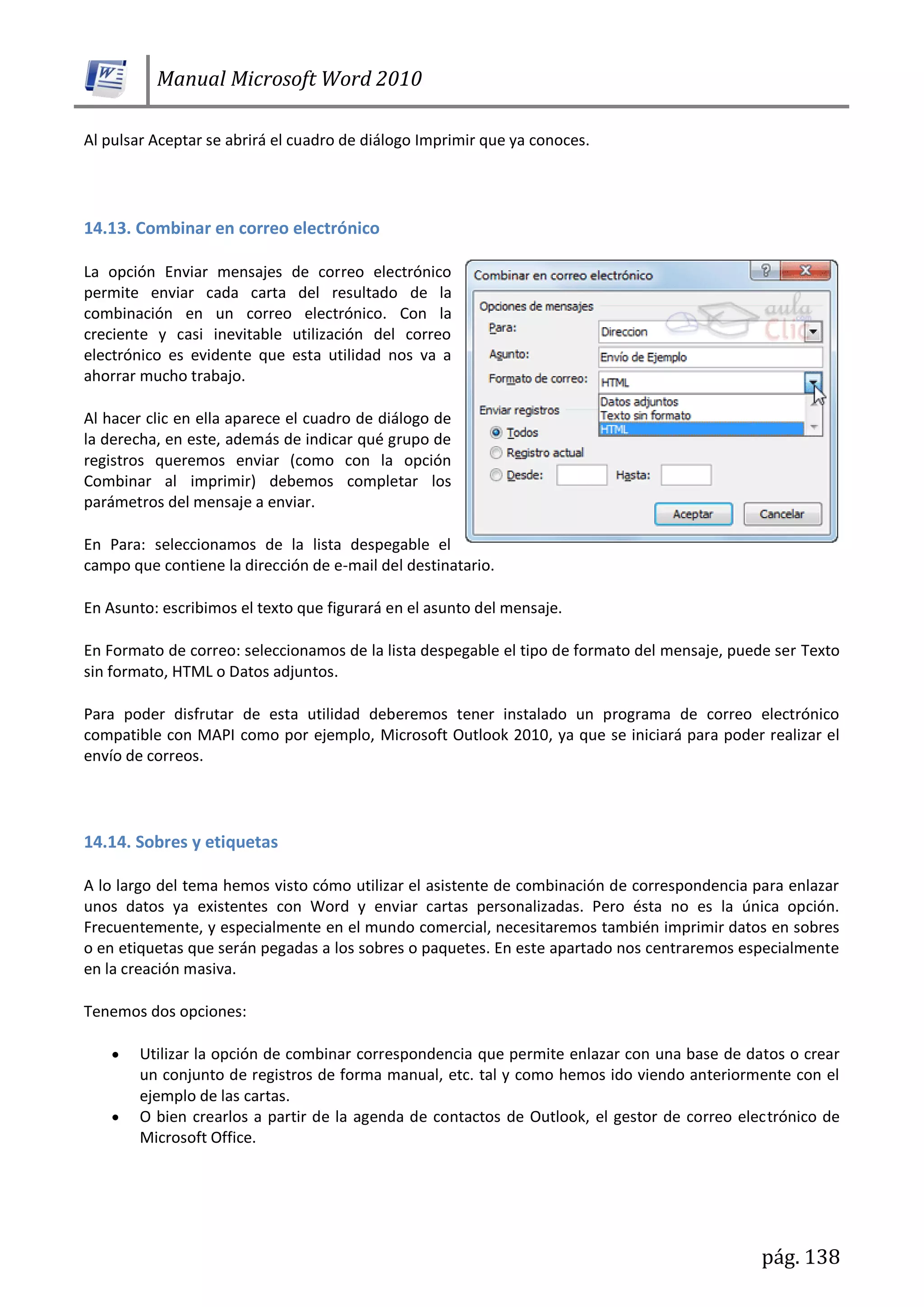Manual Microsoft Word 2010
pág. 138
Al pulsar Aceptar se abrirá el cuadro de diálogo Imprimir que ya conoces.
14.13. Combinar en correo electrónico
La opción Enviar mensajes de correo electrónico
permite enviar cada carta del resultado de la
combinación en un correo electrónico. Con la
creciente y casi inevitable utilización del correo
electrónico es evidente que esta utilidad nos va a
ahorrar mucho trabajo.
Al hacer clic en ella aparece el cuadro de diálogo de
la derecha, en este, además de indicar qué grupo de
registros queremos enviar (como con la opción
Combinar al imprimir) debemos completar los
parámetros del mensaje a enviar.
En Para: seleccionamos de la lista despegable el
campo que contiene la dirección de e-mail del destinatario.
En Asunto: escribimos el texto que figurará en el asunto del mensaje.
En Formato de correo: seleccionamos de la lista despegable el tipo de formato del mensaje, puede ser Texto
sin formato, HTML o Datos adjuntos.
Para poder disfrutar de esta utilidad deberemos tener instalado un programa de correo electrónico
compatible con MAPI como por ejemplo, Microsoft Outlook 2010, ya que se iniciará para poder realizar el
envío de correos.
14.14. Sobres y etiquetas
A lo largo del tema hemos visto cómo utilizar el asistente de combinación de correspondencia para enlazar
unos datos ya existentes con Word y enviar cartas personalizadas. Pero ésta no es la única opción.
Frecuentemente, y especialmente en el mundo comercial, necesitaremos también imprimir datos en sobres
o en etiquetas que serán pegadas a los sobres o paquetes. En este apartado nos centraremos especialmente
en la creación masiva.
Tenemos dos opciones:
Utilizar la opción de combinar correspondencia que permite enlazar con una base de datos o crear
un conjunto de registros de forma manual, etc. tal y como hemos ido viendo anteriormente con el
ejemplo de las cartas.
O bien crearlos a partir de la agenda de contactos de Outlook, el gestor de correo electrónico de
Microsoft Office.
 