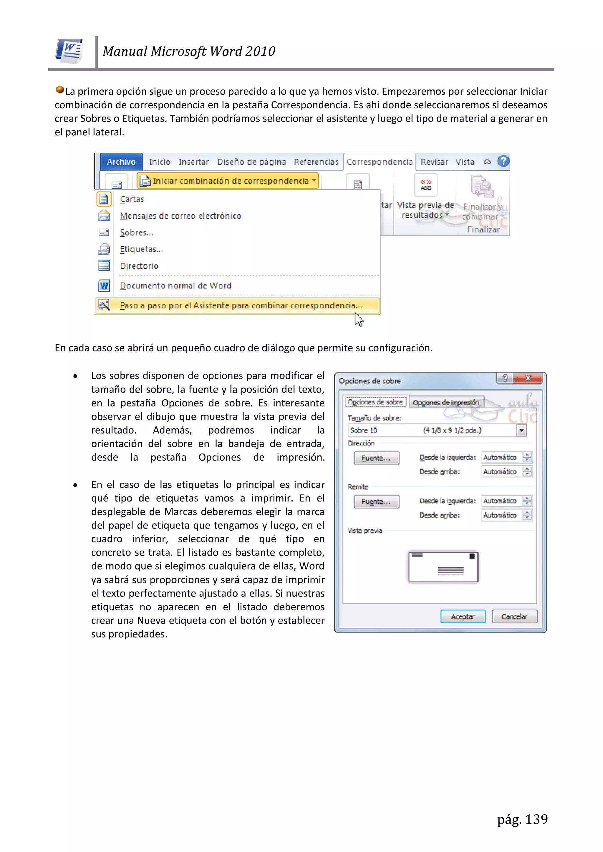 Manual Microsoft Word 2010
pág. 139
La primera opción sigue un proceso parecido a lo que ya hemos visto. Empezaremos por seleccionar Iniciar
combinación de correspondencia en la pestaña Correspondencia. Es ahí donde seleccionaremos si deseamos
crear Sobres o Etiquetas. También podríamos seleccionar el asistente y luego el tipo de material a generar en
el panel lateral.
En cada caso se abrirá un pequeño cuadro de diálogo que permite su configuración.
Los sobres disponen de opciones para modificar el
tamaño del sobre, la fuente y la posición del texto,
en la pestaña Opciones de sobre. Es interesante
observar el dibujo que muestra la vista previa del
resultado. Además, podremos indicar la
orientación del sobre en la bandeja de entrada,
desde la pestaña Opciones de impresión.
En el caso de las etiquetas lo principal es indicar
qué tipo de etiquetas vamos a imprimir. En el
desplegable de Marcas deberemos elegir la marca
del papel de etiqueta que tengamos y luego, en el
cuadro inferior, seleccionar de qué tipo en
concreto se trata. El listado es bastante completo,
de modo que si elegimos cualquiera de ellas, Word
ya sabrá sus proporciones y será capaz de imprimir
el texto perfectamente ajustado a ellas. Si nuestras
etiquetas no aparecen en el listado deberemos
crear una Nueva etiqueta con el botón y establecer
sus propiedades.
 