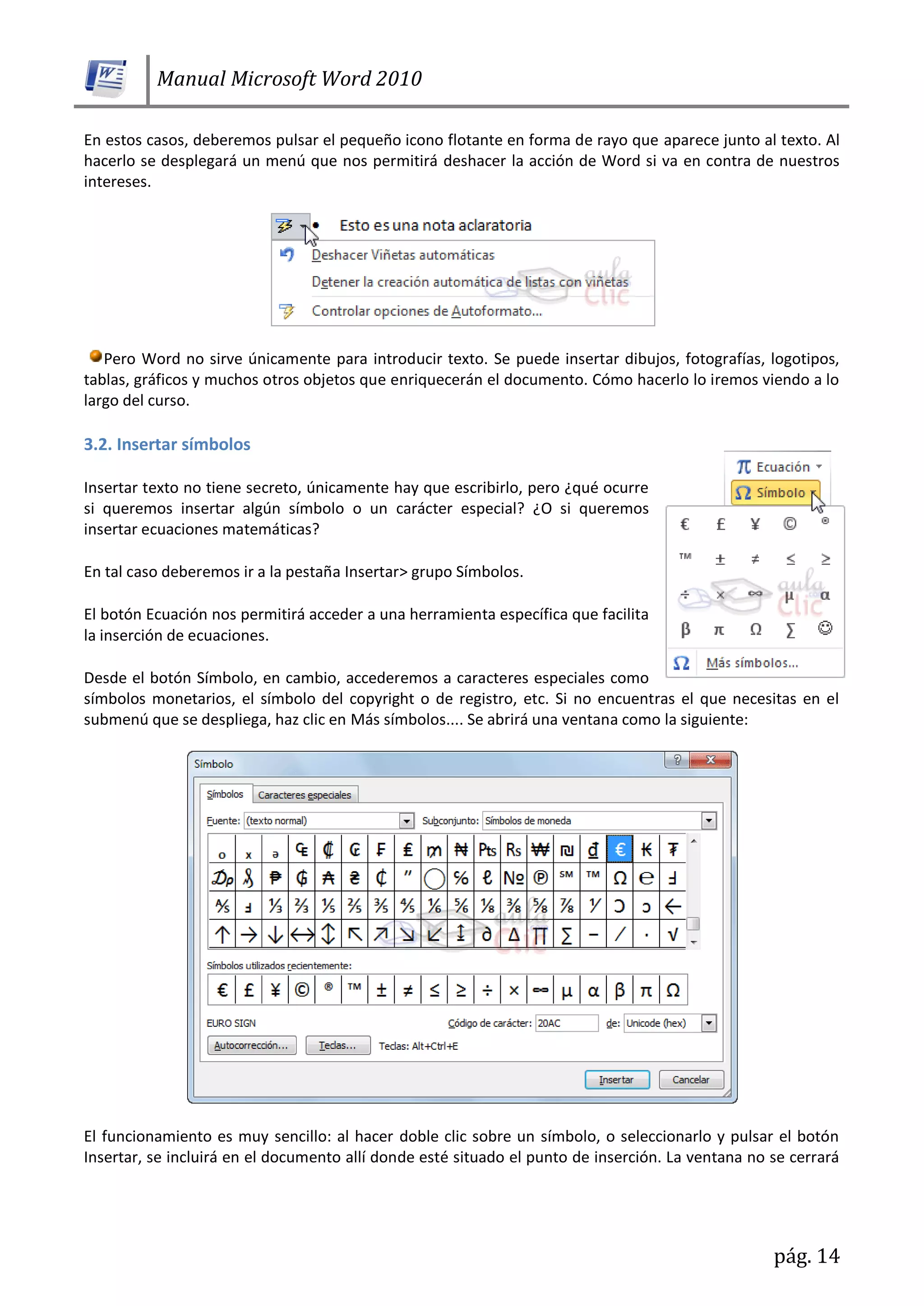 Manual Microsoft Word 2010
pág. 14
En estos casos, deberemos pulsar el pequeño icono flotante en forma de rayo que aparece junto al texto. Al
hacerlo se desplegará un menú que nos permitirá deshacer la acción de Word si va en contra de nuestros
intereses.
Pero Word no sirve únicamente para introducir texto. Se puede insertar dibujos, fotografías, logotipos,
tablas, gráficos y muchos otros objetos que enriquecerán el documento. Cómo hacerlo lo iremos viendo a lo
largo del curso.
3.2. Insertar símbolos
Insertar texto no tiene secreto, únicamente hay que escribirlo, pero ¿qué ocurre
si queremos insertar algún símbolo o un carácter especial? ¿O si queremos
insertar ecuaciones matemáticas?
En tal caso deberemos ir a la pestaña Insertar> grupo Símbolos.
El botón Ecuación nos permitirá acceder a una herramienta específica que facilita
la inserción de ecuaciones.
Desde el botón Símbolo, en cambio, accederemos a caracteres especiales como
símbolos monetarios, el símbolo del copyright o de registro, etc. Si no encuentras el que necesitas en el
submenú que se despliega, haz clic en Más símbolos.... Se abrirá una ventana como la siguiente:
El funcionamiento es muy sencillo: al hacer doble clic sobre un símbolo, o seleccionarlo y pulsar el botón
Insertar, se incluirá en el documento allí donde esté situado el punto de inserción. La ventana no se cerrará
 
