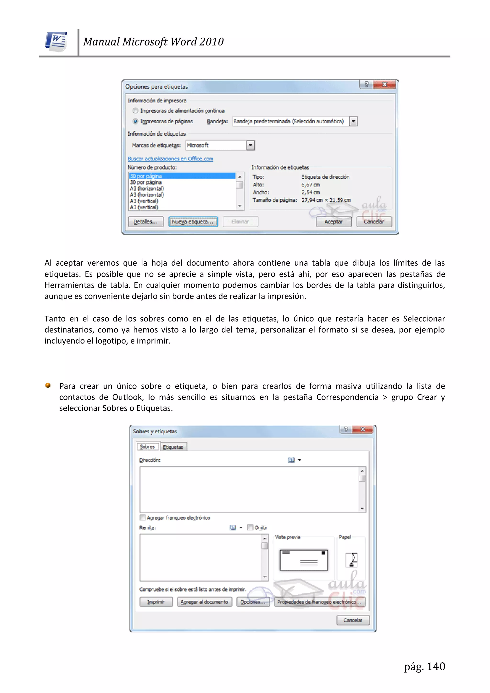 Manual Microsoft Word 2010
pág. 140
Al aceptar veremos que la hoja del documento ahora contiene una tabla que dibuja los límites de las
etiquetas. Es posible que no se aprecie a simple vista, pero está ahí, por eso aparecen las pestañas de
Herramientas de tabla. En cualquier momento podemos cambiar los bordes de la tabla para distinguirlos,
aunque es conveniente dejarlo sin borde antes de realizar la impresión.
Tanto en el caso de los sobres como en el de las etiquetas, lo único que restaría hacer es Seleccionar
destinatarios, como ya hemos visto a lo largo del tema, personalizar el formato si se desea, por ejemplo
incluyendo el logotipo, e imprimir.
Para crear un único sobre o etiqueta, o bien para crearlos de forma masiva utilizando la lista de
contactos de Outlook, lo más sencillo es situarnos en la pestaña Correspondencia > grupo Crear y
seleccionar Sobres o Etiquetas.
 