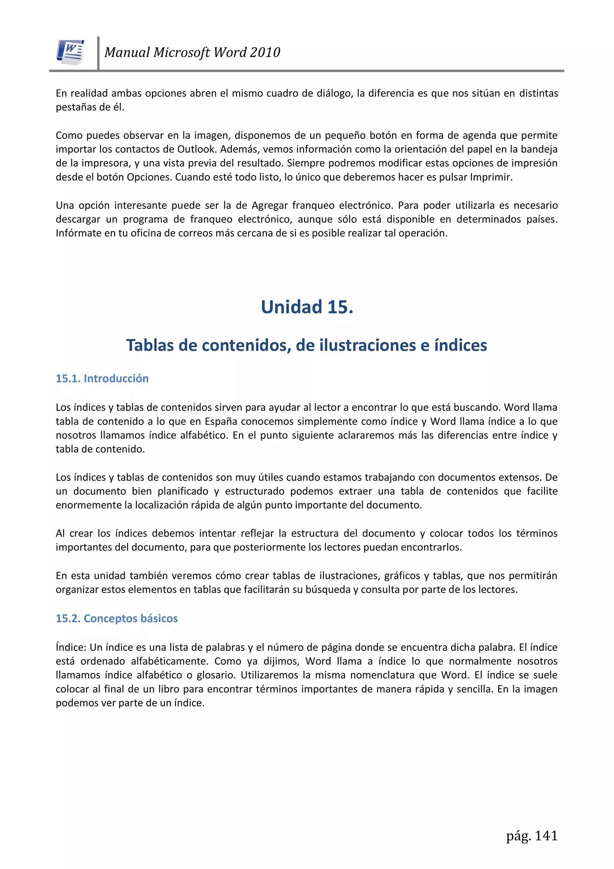 Manual Microsoft Word 2010
pág. 141
En realidad ambas opciones abren el mismo cuadro de diálogo, la diferencia es que nos sitúan en distintas
pestañas de él.
Como puedes observar en la imagen, disponemos de un pequeño botón en forma de agenda que permite
importar los contactos de Outlook. Además, vemos información como la orientación del papel en la bandeja
de la impresora, y una vista previa del resultado. Siempre podremos modificar estas opciones de impresión
desde el botón Opciones. Cuando esté todo listo, lo único que deberemos hacer es pulsar Imprimir.
Una opción interesante puede ser la de Agregar franqueo electrónico. Para poder utilizarla es necesario
descargar un programa de franqueo electrónico, aunque sólo está disponible en determinados países.
Infórmate en tu oficina de correos más cercana de si es posible realizar tal operación.
15.1. Introducción
Los índices y tablas de contenidos sirven para ayudar al lector a encontrar lo que está buscando. Word llama
tabla de contenido a lo que en España conocemos simplemente como índice y Word llama índice a lo que
nosotros llamamos índice alfabético. En el punto siguiente aclararemos más las diferencias entre índice y
tabla de contenido.
Los índices y tablas de contenidos son muy útiles cuando estamos trabajando con documentos extensos. De
un documento bien planificado y estructurado podemos extraer una tabla de contenidos que facilite
enormemente la localización rápida de algún punto importante del documento.
Al crear los índices debemos intentar reflejar la estructura del documento y colocar todos los términos
importantes del documento, para que posteriormente los lectores puedan encontrarlos.
En esta unidad también veremos cómo crear tablas de ilustraciones, gráficos y tablas, que nos permitirán
organizar estos elementos en tablas que facilitarán su búsqueda y consulta por parte de los lectores.
15.2. Conceptos básicos
Índice: Un índice es una lista de palabras y el número de página donde se encuentra dicha palabra. El índice
está ordenado alfabéticamente. Como ya dijimos, Word llama a índice lo que normalmente nosotros
llamamos índice alfabético o glosario. Utilizaremos la misma nomenclatura que Word. El índice se suele
colocar al final de un libro para encontrar términos importantes de manera rápida y sencilla. En la imagen
podemos ver parte de un índice.
 