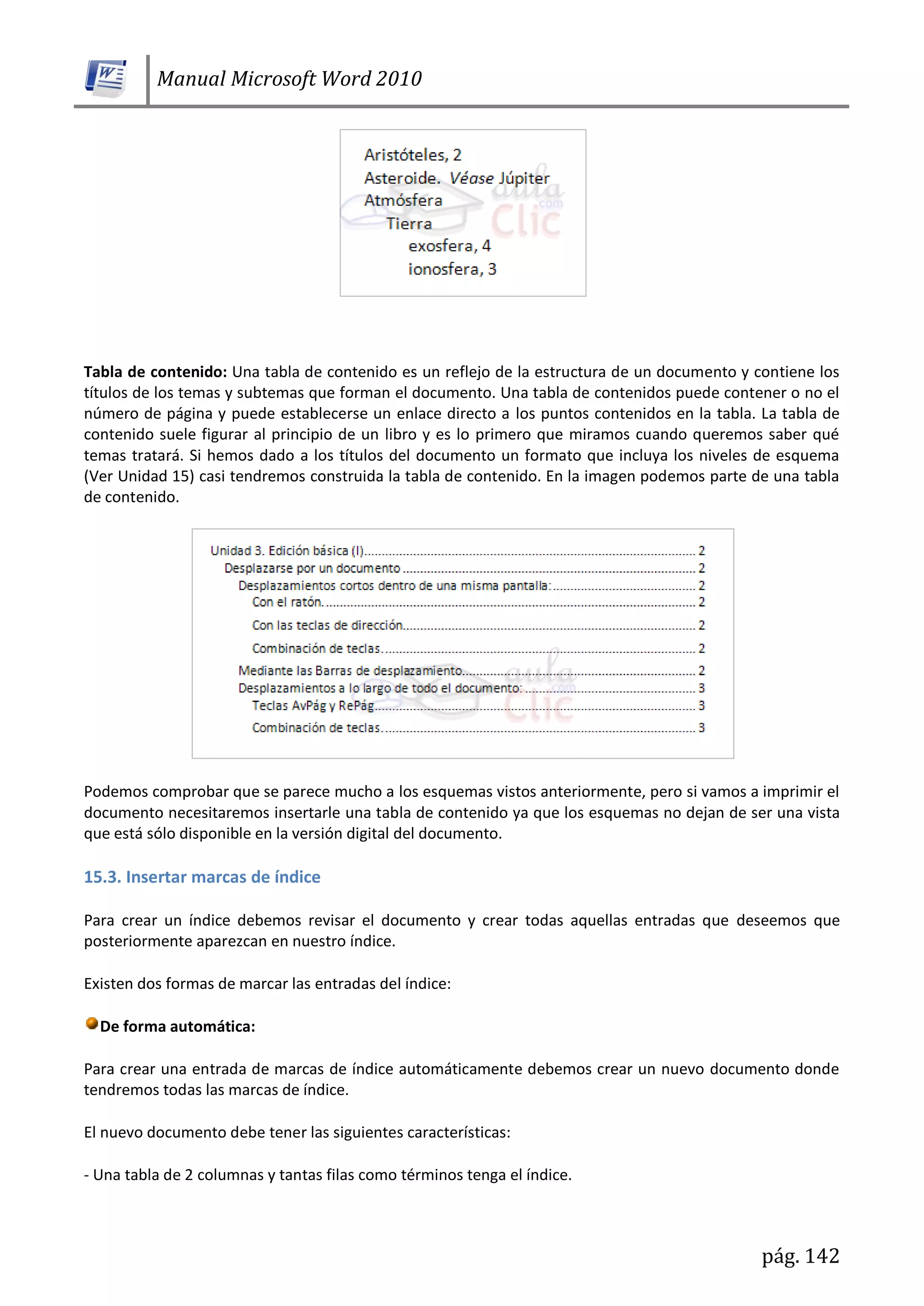 Manual Microsoft Word 2010
pág. 142
Tabla de contenido: Una tabla de contenido es un reflejo de la estructura de un documento y contiene los
títulos de los temas y subtemas que forman el documento. Una tabla de contenidos puede contener o no el
número de página y puede establecerse un enlace directo a los puntos contenidos en la tabla. La tabla de
contenido suele figurar al principio de un libro y es lo primero que miramos cuando queremos saber qué
temas tratará. Si hemos dado a los títulos del documento un formato que incluya los niveles de esquema
(Ver Unidad 15) casi tendremos construida la tabla de contenido. En la imagen podemos parte de una tabla
de contenido.
Podemos comprobar que se parece mucho a los esquemas vistos anteriormente, pero si vamos a imprimir el
documento necesitaremos insertarle una tabla de contenido ya que los esquemas no dejan de ser una vista
que está sólo disponible en la versión digital del documento.
15.3. Insertar marcas de índice
Para crear un índice debemos revisar el documento y crear todas aquellas entradas que deseemos que
posteriormente aparezcan en nuestro índice.
Existen dos formas de marcar las entradas del índice:
De forma automática:
Para crear una entrada de marcas de índice automáticamente debemos crear un nuevo documento donde
tendremos todas las marcas de índice.
El nuevo documento debe tener las siguientes características:
- Una tabla de 2 columnas y tantas filas como términos tenga el índice.
 