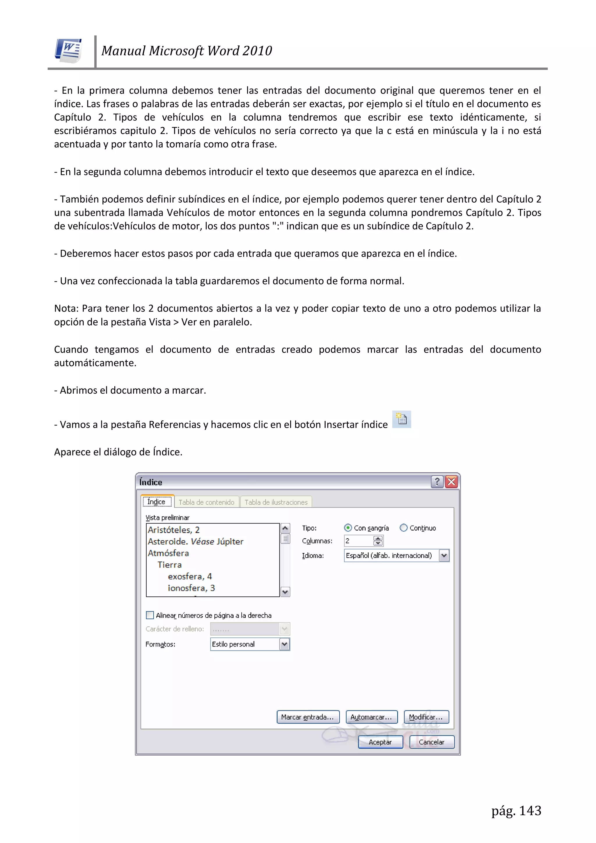 Manual Microsoft Word 2010
pág. 143
- En la primera columna debemos tener las entradas del documento original que queremos tener en el
índice. Las frases o palabras de las entradas deberán ser exactas, por ejemplo si el título en el documento es
Capítulo 2. Tipos de vehículos en la columna tendremos que escribir ese texto idénticamente, si
escribiéramos capitulo 2. Tipos de vehículos no sería correcto ya que la c está en minúscula y la i no está
acentuada y por tanto la tomaría como otra frase.
- En la segunda columna debemos introducir el texto que deseemos que aparezca en el índice.
- También podemos definir subíndices en el índice, por ejemplo podemos querer tener dentro del Capítulo 2
una subentrada llamada Vehículos de motor entonces en la segunda columna pondremos Capítulo 2. Tipos
de vehículos:Vehículos de motor, los dos puntos ":" indican que es un subíndice de Capítulo 2.
- Deberemos hacer estos pasos por cada entrada que queramos que aparezca en el índice.
- Una vez confeccionada la tabla guardaremos el documento de forma normal.
Nota: Para tener los 2 documentos abiertos a la vez y poder copiar texto de uno a otro podemos utilizar la
opción de la pestaña Vista > Ver en paralelo.
Cuando tengamos el documento de entradas creado podemos marcar las entradas del documento
automáticamente.
- Abrimos el documento a marcar.
- Vamos a la pestaña Referencias y hacemos clic en el botón Insertar índice
Aparece el diálogo de Índice.
 