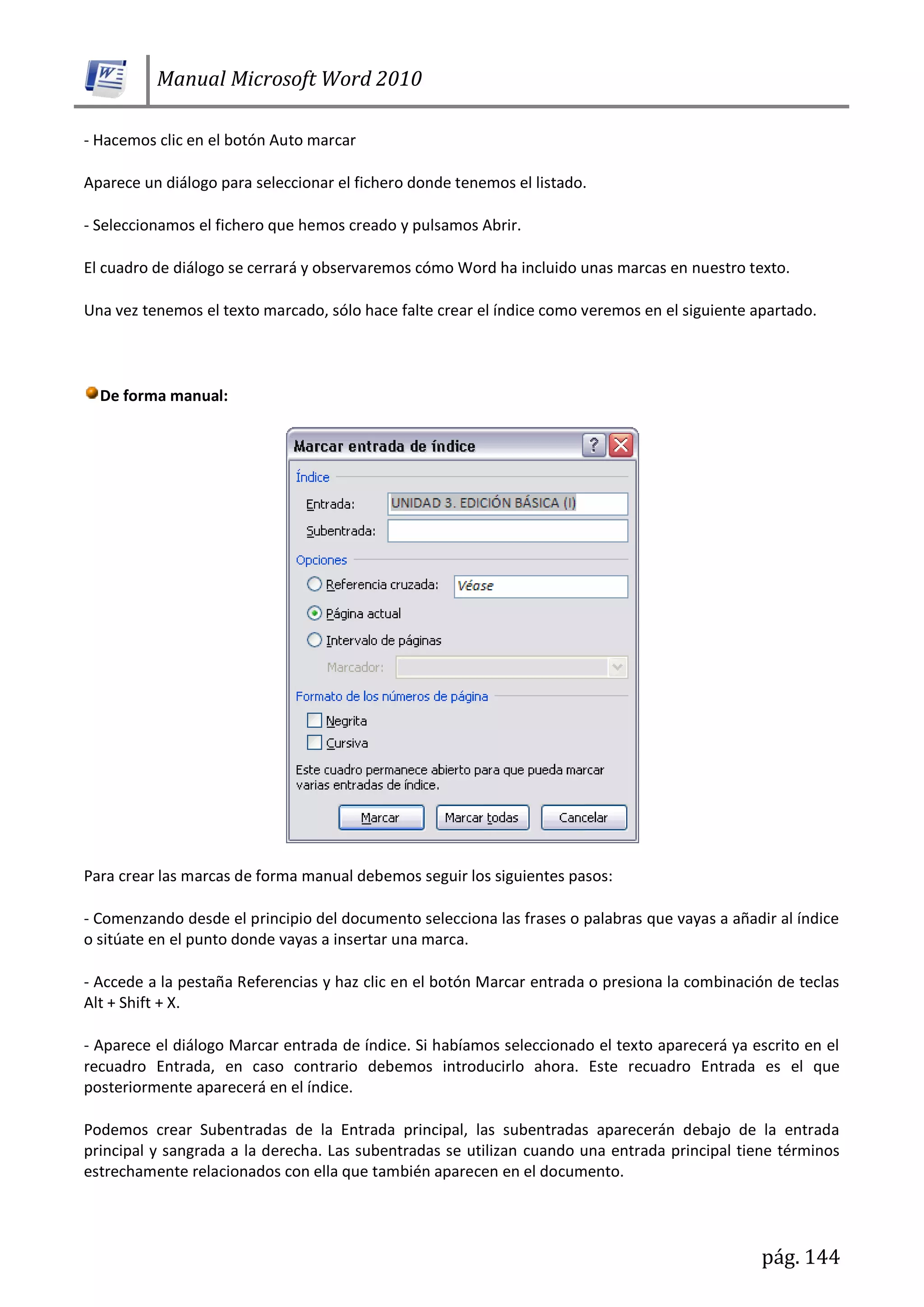 Manual Microsoft Word 2010
pág. 144
- Hacemos clic en el botón Auto marcar
Aparece un diálogo para seleccionar el fichero donde tenemos el listado.
- Seleccionamos el fichero que hemos creado y pulsamos Abrir.
El cuadro de diálogo se cerrará y observaremos cómo Word ha incluido unas marcas en nuestro texto.
Una vez tenemos el texto marcado, sólo hace falte crear el índice como veremos en el siguiente apartado.
De forma manual:
Para crear las marcas de forma manual debemos seguir los siguientes pasos:
- Comenzando desde el principio del documento selecciona las frases o palabras que vayas a añadir al índice
o sitúate en el punto donde vayas a insertar una marca.
- Accede a la pestaña Referencias y haz clic en el botón Marcar entrada o presiona la combinación de teclas
Alt + Shift + X.
- Aparece el diálogo Marcar entrada de índice. Si habíamos seleccionado el texto aparecerá ya escrito en el
recuadro Entrada, en caso contrario debemos introducirlo ahora. Este recuadro Entrada es el que
posteriormente aparecerá en el índice.
Podemos crear Subentradas de la Entrada principal, las subentradas aparecerán debajo de la entrada
principal y sangrada a la derecha. Las subentradas se utilizan cuando una entrada principal tiene términos
estrechamente relacionados con ella que también aparecen en el documento.
 