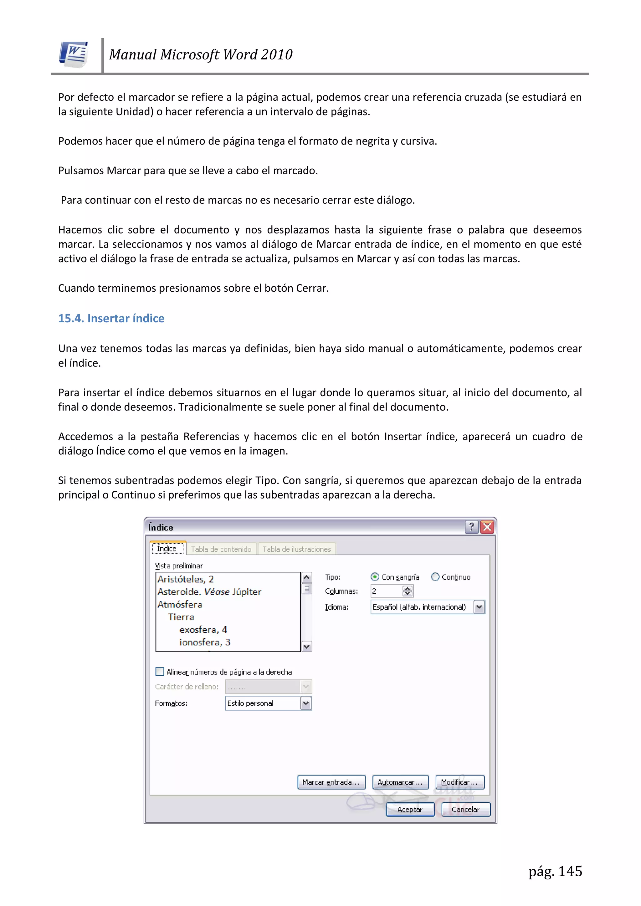 Manual Microsoft Word 2010
pág. 145
Por defecto el marcador se refiere a la página actual, podemos crear una referencia cruzada (se estudiará en
la siguiente Unidad) o hacer referencia a un intervalo de páginas.
Podemos hacer que el número de página tenga el formato de negrita y cursiva.
Pulsamos Marcar para que se lleve a cabo el marcado.
Para continuar con el resto de marcas no es necesario cerrar este diálogo.
Hacemos clic sobre el documento y nos desplazamos hasta la siguiente frase o palabra que deseemos
marcar. La seleccionamos y nos vamos al diálogo de Marcar entrada de índice, en el momento en que esté
activo el diálogo la frase de entrada se actualiza, pulsamos en Marcar y así con todas las marcas.
Cuando terminemos presionamos sobre el botón Cerrar.
15.4. Insertar índice
Una vez tenemos todas las marcas ya definidas, bien haya sido manual o automáticamente, podemos crear
el índice.
Para insertar el índice debemos situarnos en el lugar donde lo queramos situar, al inicio del documento, al
final o donde deseemos. Tradicionalmente se suele poner al final del documento.
Accedemos a la pestaña Referencias y hacemos clic en el botón Insertar índice, aparecerá un cuadro de
diálogo Índice como el que vemos en la imagen.
Si tenemos subentradas podemos elegir Tipo. Con sangría, si queremos que aparezcan debajo de la entrada
principal o Continuo si preferimos que las subentradas aparezcan a la derecha.
 