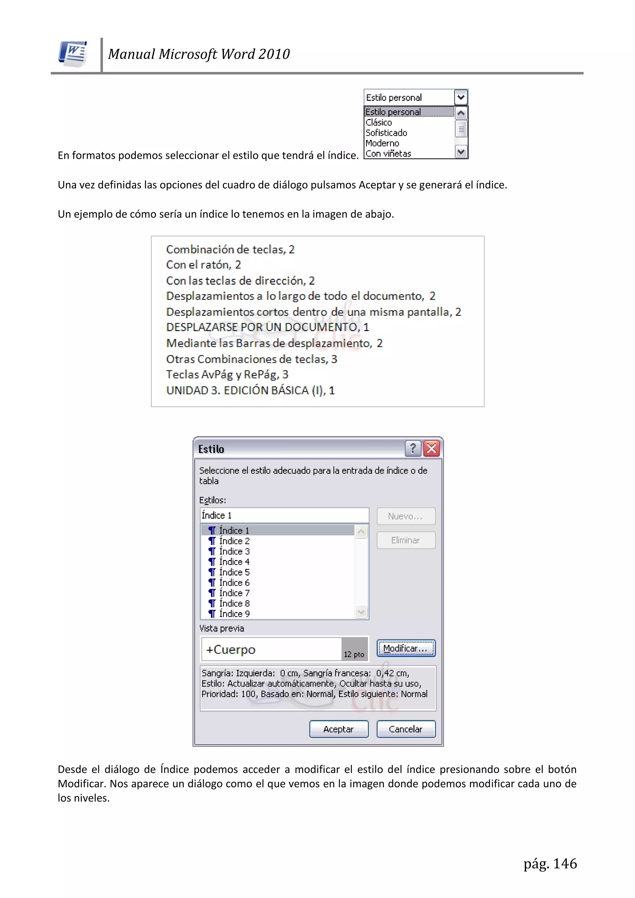 Manual Microsoft Word 2010
pág. 146
En formatos podemos seleccionar el estilo que tendrá el índice.
Una vez definidas las opciones del cuadro de diálogo pulsamos Aceptar y se generará el índice.
Un ejemplo de cómo sería un índice lo tenemos en la imagen de abajo.
Desde el diálogo de Índice podemos acceder a modificar el estilo del índice presionando sobre el botón
Modificar. Nos aparece un diálogo como el que vemos en la imagen donde podemos modificar cada uno de
los niveles.
 