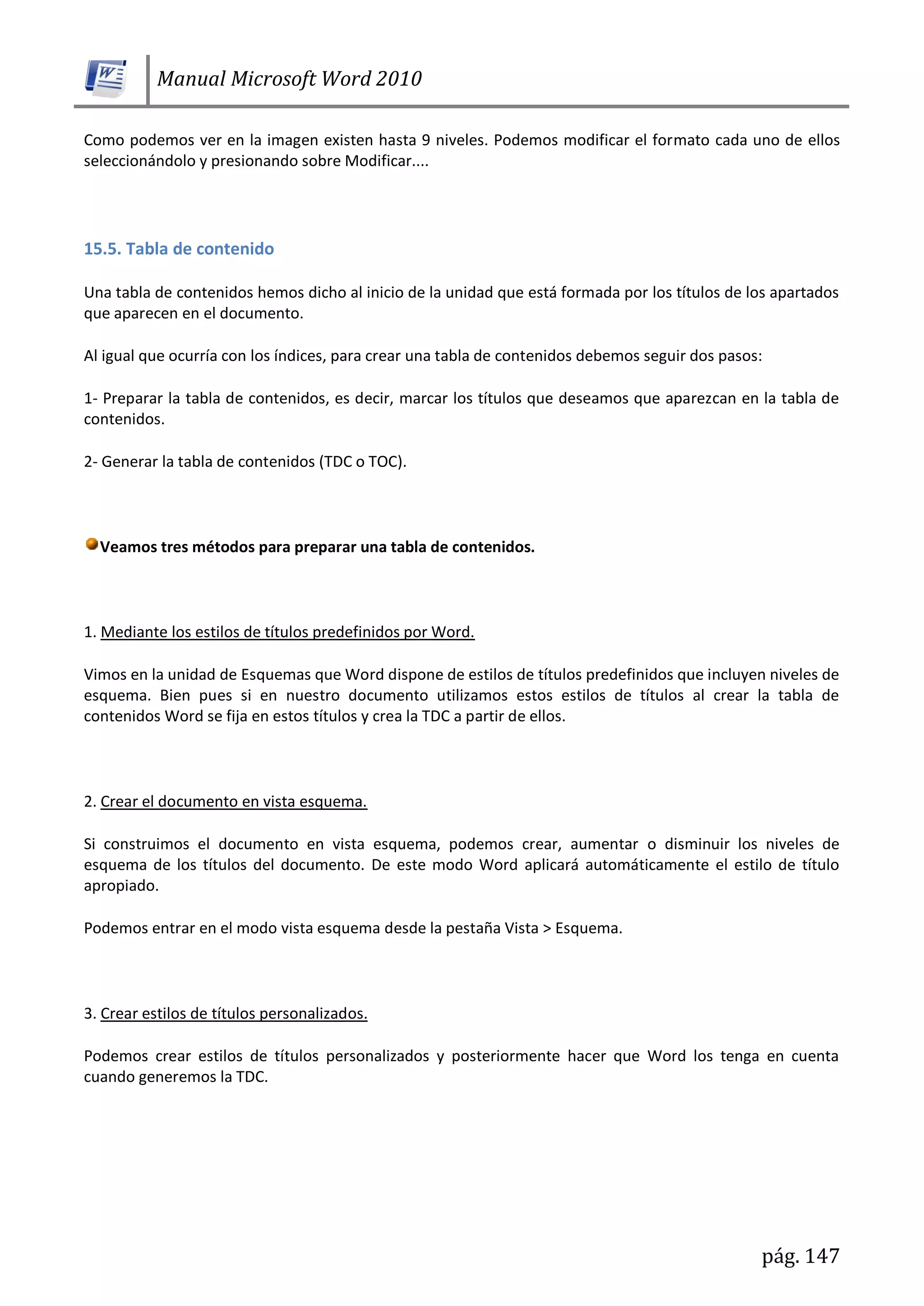 Manual Microsoft Word 2010
pág. 147
Como podemos ver en la imagen existen hasta 9 niveles. Podemos modificar el formato cada uno de ellos
seleccionándolo y presionando sobre Modificar....
15.5. Tabla de contenido
Una tabla de contenidos hemos dicho al inicio de la unidad que está formada por los títulos de los apartados
que aparecen en el documento.
Al igual que ocurría con los índices, para crear una tabla de contenidos debemos seguir dos pasos:
1- Preparar la tabla de contenidos, es decir, marcar los títulos que deseamos que aparezcan en la tabla de
contenidos.
2- Generar la tabla de contenidos (TDC o TOC).
Veamos tres métodos para preparar una tabla de contenidos.
1. Mediante los estilos de títulos predefinidos por Word.
Vimos en la unidad de Esquemas que Word dispone de estilos de títulos predefinidos que incluyen niveles de
esquema. Bien pues si en nuestro documento utilizamos estos estilos de títulos al crear la tabla de
contenidos Word se fija en estos títulos y crea la TDC a partir de ellos.
2. Crear el documento en vista esquema.
Si construimos el documento en vista esquema, podemos crear, aumentar o disminuir los niveles de
esquema de los títulos del documento. De este modo Word aplicará automáticamente el estilo de título
apropiado.
Podemos entrar en el modo vista esquema desde la pestaña Vista > Esquema.
3. Crear estilos de títulos personalizados.
Podemos crear estilos de títulos personalizados y posteriormente hacer que Word los tenga en cuenta
cuando generemos la TDC.
 