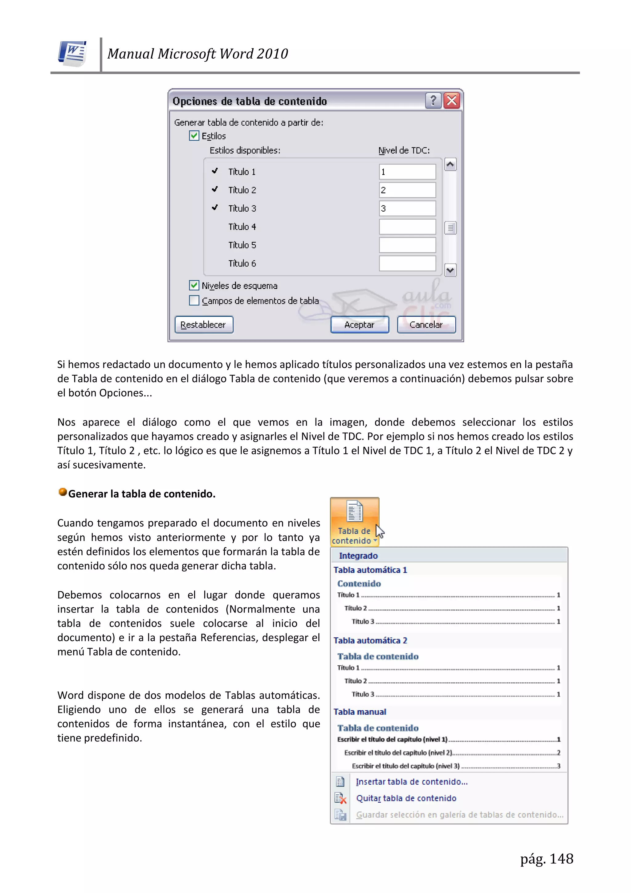 Manual Microsoft Word 2010
pág. 148
Si hemos redactado un documento y le hemos aplicado títulos personalizados una vez estemos en la pestaña
de Tabla de contenido en el diálogo Tabla de contenido (que veremos a continuación) debemos pulsar sobre
el botón Opciones...
Nos aparece el diálogo como el que vemos en la imagen, donde debemos seleccionar los estilos
personalizados que hayamos creado y asignarles el Nivel de TDC. Por ejemplo si nos hemos creado los estilos
Título 1, Título 2 , etc. lo lógico es que le asignemos a Título 1 el Nivel de TDC 1, a Título 2 el Nivel de TDC 2 y
así sucesivamente.
Generar la tabla de contenido.
Cuando tengamos preparado el documento en niveles
según hemos visto anteriormente y por lo tanto ya
estén definidos los elementos que formarán la tabla de
contenido sólo nos queda generar dicha tabla.
Debemos colocarnos en el lugar donde queramos
insertar la tabla de contenidos (Normalmente una
tabla de contenidos suele colocarse al inicio del
documento) e ir a la pestaña Referencias, desplegar el
menú Tabla de contenido.
Word dispone de dos modelos de Tablas automáticas.
Eligiendo uno de ellos se generará una tabla de
contenidos de forma instantánea, con el estilo que
tiene predefinido.
 