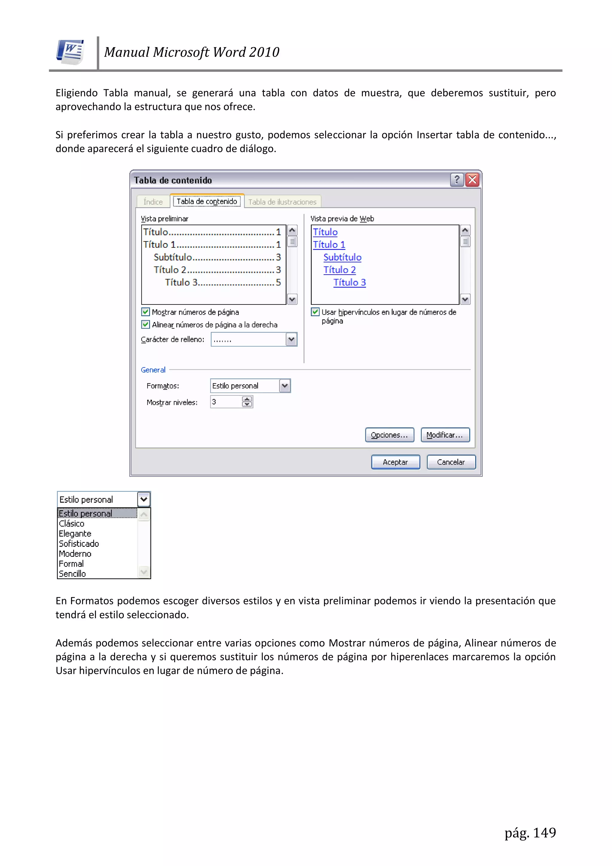 Manual Microsoft Word 2010
pág. 149
Eligiendo Tabla manual, se generará una tabla con datos de muestra, que deberemos sustituir, pero
aprovechando la estructura que nos ofrece.
Si preferimos crear la tabla a nuestro gusto, podemos seleccionar la opción Insertar tabla de contenido...,
donde aparecerá el siguiente cuadro de diálogo.
En Formatos podemos escoger diversos estilos y en vista preliminar podemos ir viendo la presentación que
tendrá el estilo seleccionado.
Además podemos seleccionar entre varias opciones como Mostrar números de página, Alinear números de
página a la derecha y si queremos sustituir los números de página por hiperenlaces marcaremos la opción
Usar hipervínculos en lugar de número de página.
 