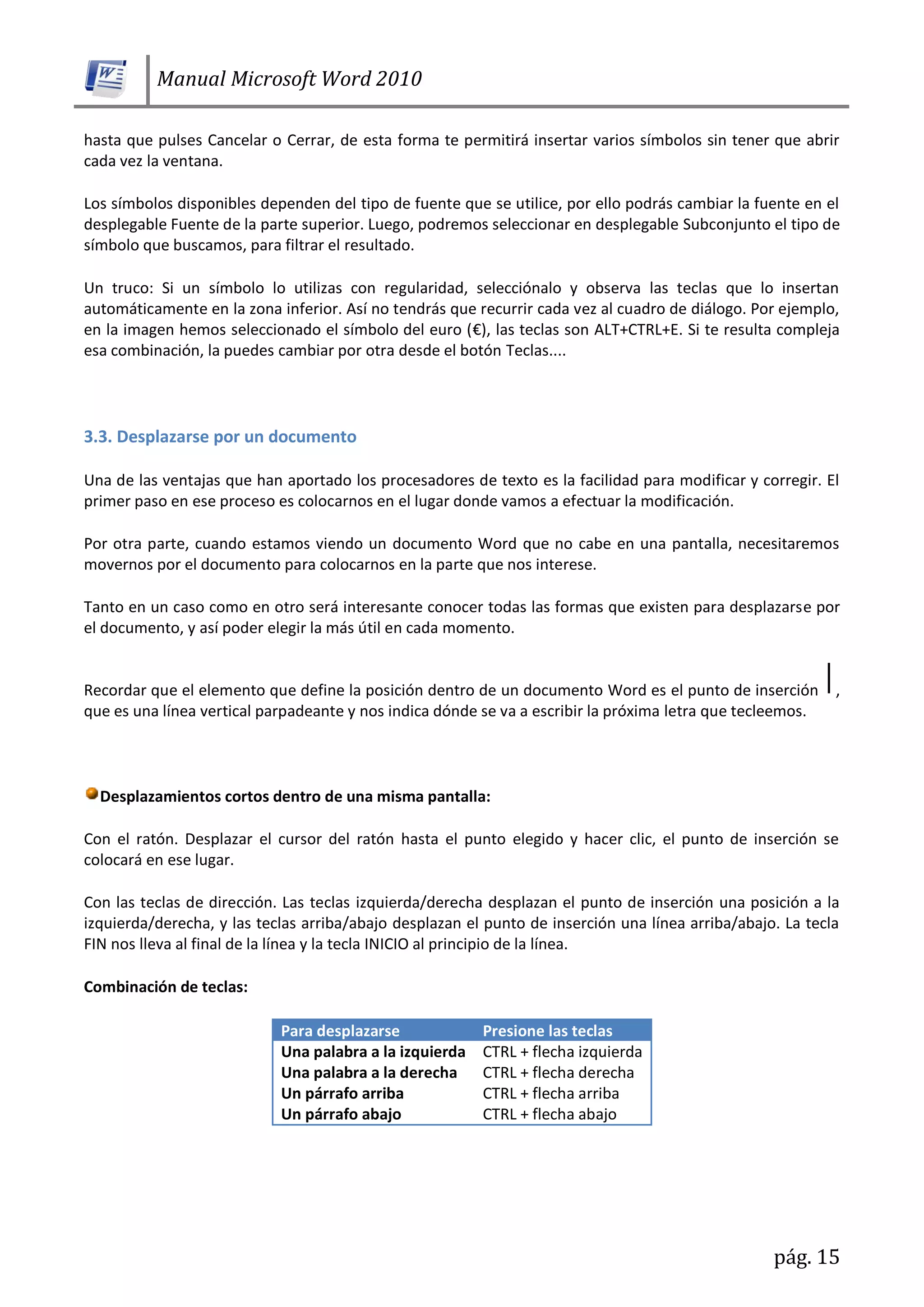 Manual Microsoft Word 2010
pág. 15
hasta que pulses Cancelar o Cerrar, de esta forma te permitirá insertar varios símbolos sin tener que abrir
cada vez la ventana.
Los símbolos disponibles dependen del tipo de fuente que se utilice, por ello podrás cambiar la fuente en el
desplegable Fuente de la parte superior. Luego, podremos seleccionar en desplegable Subconjunto el tipo de
símbolo que buscamos, para filtrar el resultado.
Un truco: Si un símbolo lo utilizas con regularidad, selecciónalo y observa las teclas que lo insertan
automáticamente en la zona inferior. Así no tendrás que recurrir cada vez al cuadro de diálogo. Por ejemplo,
en la imagen hemos seleccionado el símbolo del euro (€), las teclas son ALT+CTRL+E. Si te resulta compleja
esa combinación, la puedes cambiar por otra desde el botón Teclas....
3.3. Desplazarse por un documento
Una de las ventajas que han aportado los procesadores de texto es la facilidad para modificar y corregir. El
primer paso en ese proceso es colocarnos en el lugar donde vamos a efectuar la modificación.
Por otra parte, cuando estamos viendo un documento Word que no cabe en una pantalla, necesitaremos
movernos por el documento para colocarnos en la parte que nos interese.
Tanto en un caso como en otro será interesante conocer todas las formas que existen para desplazarse por
el documento, y así poder elegir la más útil en cada momento.
Recordar que el elemento que define la posición dentro de un documento Word es el punto de inserción ,
que es una línea vertical parpadeante y nos indica dónde se va a escribir la próxima letra que tecleemos.
Desplazamientos cortos dentro de una misma pantalla:
Con el ratón. Desplazar el cursor del ratón hasta el punto elegido y hacer clic, el punto de inserción se
colocará en ese lugar.
Con las teclas de dirección. Las teclas izquierda/derecha desplazan el punto de inserción una posición a la
izquierda/derecha, y las teclas arriba/abajo desplazan el punto de inserción una línea arriba/abajo. La tecla
FIN nos lleva al final de la línea y la tecla INICIO al principio de la línea.
Combinación de teclas:
Para desplazarse Presione las teclas
Una palabra a la izquierda CTRL + flecha izquierda
Una palabra a la derecha CTRL + flecha derecha
Un párrafo arriba CTRL + flecha arriba
Un párrafo abajo CTRL + flecha abajo
 