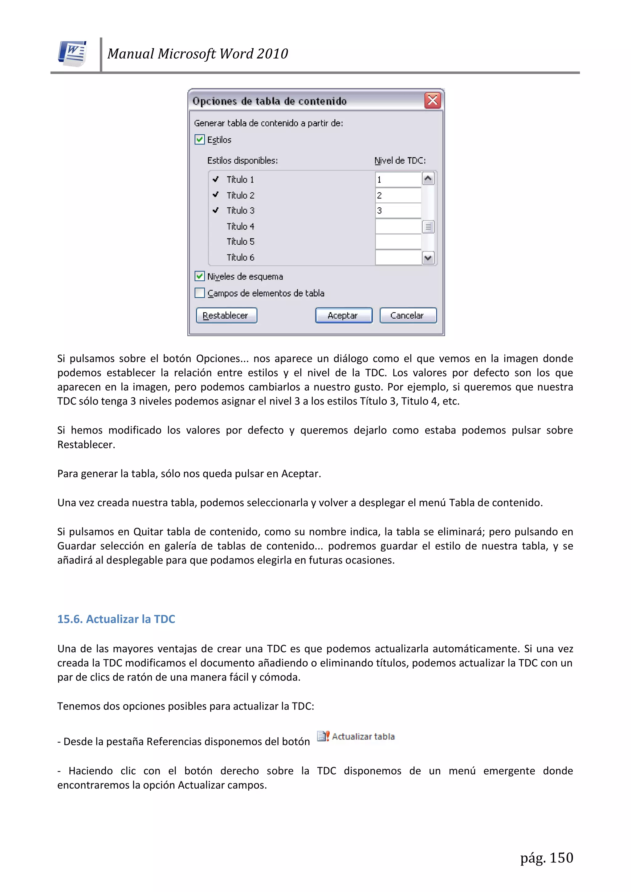 Manual Microsoft Word 2010
pág. 150
Si pulsamos sobre el botón Opciones... nos aparece un diálogo como el que vemos en la imagen donde
podemos establecer la relación entre estilos y el nivel de la TDC. Los valores por defecto son los que
aparecen en la imagen, pero podemos cambiarlos a nuestro gusto. Por ejemplo, si queremos que nuestra
TDC sólo tenga 3 niveles podemos asignar el nivel 3 a los estilos Título 3, Titulo 4, etc.
Si hemos modificado los valores por defecto y queremos dejarlo como estaba podemos pulsar sobre
Restablecer.
Para generar la tabla, sólo nos queda pulsar en Aceptar.
Una vez creada nuestra tabla, podemos seleccionarla y volver a desplegar el menú Tabla de contenido.
Si pulsamos en Quitar tabla de contenido, como su nombre indica, la tabla se eliminará; pero pulsando en
Guardar selección en galería de tablas de contenido... podremos guardar el estilo de nuestra tabla, y se
añadirá al desplegable para que podamos elegirla en futuras ocasiones.
15.6. Actualizar la TDC
Una de las mayores ventajas de crear una TDC es que podemos actualizarla automáticamente. Si una vez
creada la TDC modificamos el documento añadiendo o eliminando títulos, podemos actualizar la TDC con un
par de clics de ratón de una manera fácil y cómoda.
Tenemos dos opciones posibles para actualizar la TDC:
- Desde la pestaña Referencias disponemos del botón
- Haciendo clic con el botón derecho sobre la TDC disponemos de un menú emergente donde
encontraremos la opción Actualizar campos.
 