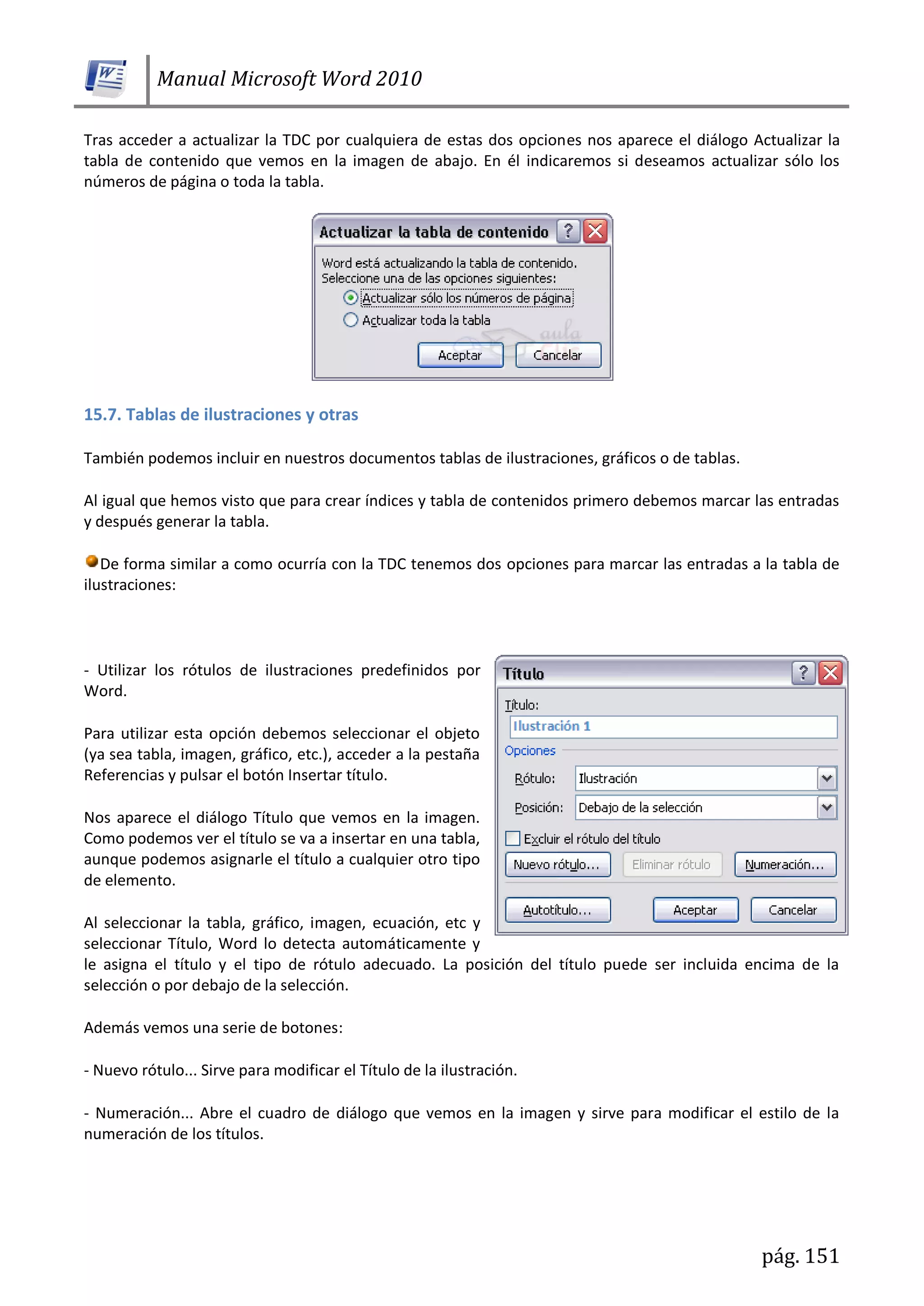 Manual Microsoft Word 2010
pág. 151
Tras acceder a actualizar la TDC por cualquiera de estas dos opciones nos aparece el diálogo Actualizar la
tabla de contenido que vemos en la imagen de abajo. En él indicaremos si deseamos actualizar sólo los
números de página o toda la tabla.
15.7. Tablas de ilustraciones y otras
También podemos incluir en nuestros documentos tablas de ilustraciones, gráficos o de tablas.
Al igual que hemos visto que para crear índices y tabla de contenidos primero debemos marcar las entradas
y después generar la tabla.
De forma similar a como ocurría con la TDC tenemos dos opciones para marcar las entradas a la tabla de
ilustraciones:
- Utilizar los rótulos de ilustraciones predefinidos por
Word.
Para utilizar esta opción debemos seleccionar el objeto
(ya sea tabla, imagen, gráfico, etc.), acceder a la pestaña
Referencias y pulsar el botón Insertar título.
Nos aparece el diálogo Título que vemos en la imagen.
Como podemos ver el título se va a insertar en una tabla,
aunque podemos asignarle el título a cualquier otro tipo
de elemento.
Al seleccionar la tabla, gráfico, imagen, ecuación, etc y
seleccionar Título, Word lo detecta automáticamente y
le asigna el título y el tipo de rótulo adecuado. La posición del título puede ser incluida encima de la
selección o por debajo de la selección.
Además vemos una serie de botones:
- Nuevo rótulo... Sirve para modificar el Título de la ilustración.
- Numeración... Abre el cuadro de diálogo que vemos en la imagen y sirve para modificar el estilo de la
numeración de los títulos.
 