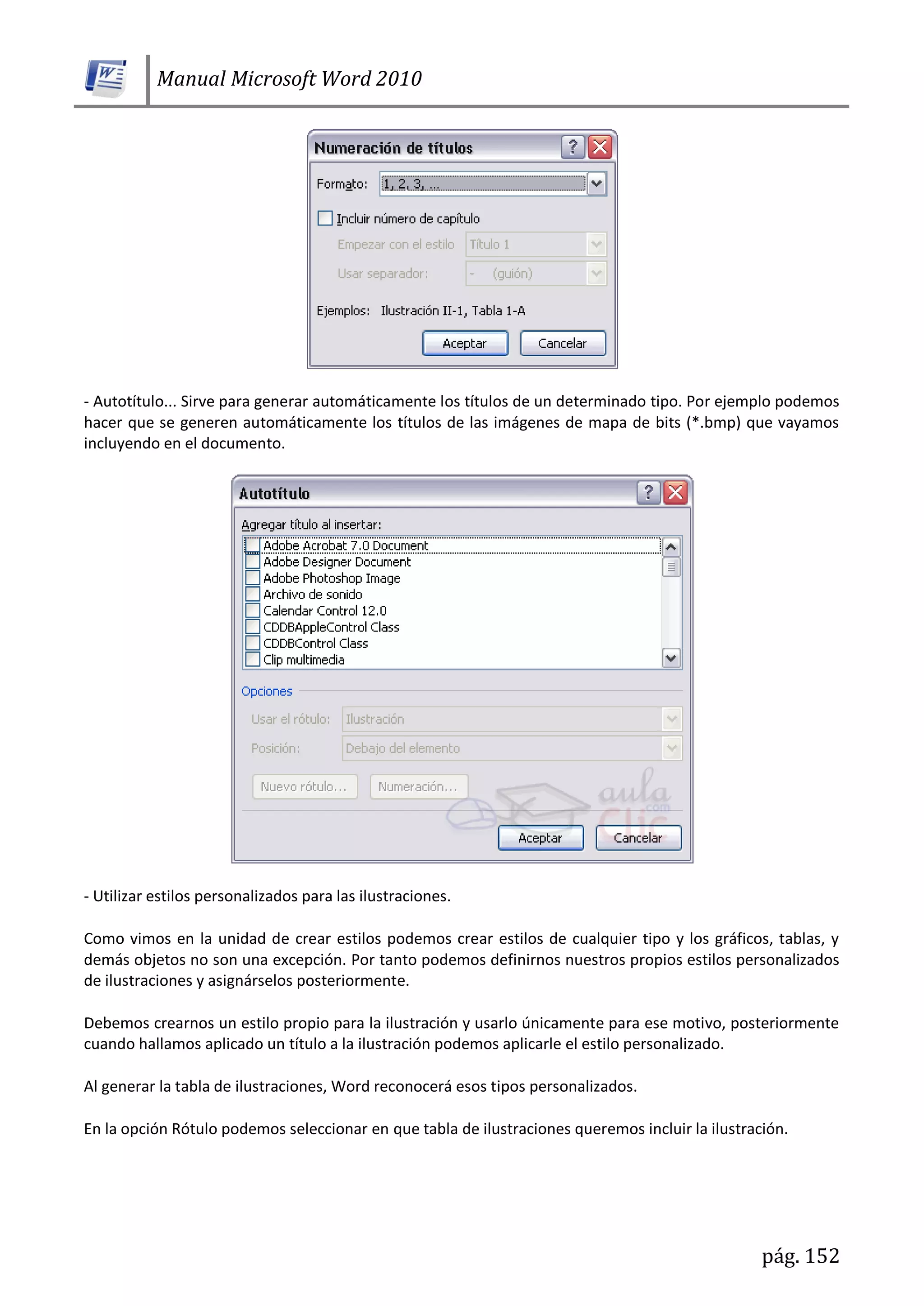 Manual Microsoft Word 2010
pág. 152
- Autotítulo... Sirve para generar automáticamente los títulos de un determinado tipo. Por ejemplo podemos
hacer que se generen automáticamente los títulos de las imágenes de mapa de bits (*.bmp) que vayamos
incluyendo en el documento.
- Utilizar estilos personalizados para las ilustraciones.
Como vimos en la unidad de crear estilos podemos crear estilos de cualquier tipo y los gráficos, tablas, y
demás objetos no son una excepción. Por tanto podemos definirnos nuestros propios estilos personalizados
de ilustraciones y asignárselos posteriormente.
Debemos crearnos un estilo propio para la ilustración y usarlo únicamente para ese motivo, posteriormente
cuando hallamos aplicado un título a la ilustración podemos aplicarle el estilo personalizado.
Al generar la tabla de ilustraciones, Word reconocerá esos tipos personalizados.
En la opción Rótulo podemos seleccionar en que tabla de ilustraciones queremos incluir la ilustración.
 