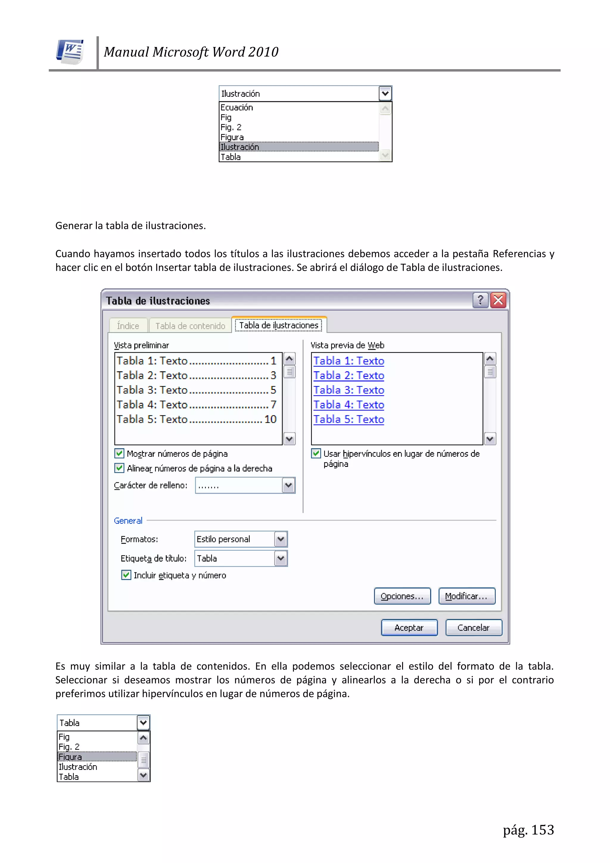 Manual Microsoft Word 2010
pág. 153
Generar la tabla de ilustraciones.
Cuando hayamos insertado todos los títulos a las ilustraciones debemos acceder a la pestaña Referencias y
hacer clic en el botón Insertar tabla de ilustraciones. Se abrirá el diálogo de Tabla de ilustraciones.
Es muy similar a la tabla de contenidos. En ella podemos seleccionar el estilo del formato de la tabla.
Seleccionar si deseamos mostrar los números de página y alinearlos a la derecha o si por el contrario
preferimos utilizar hipervínculos en lugar de números de página.
 