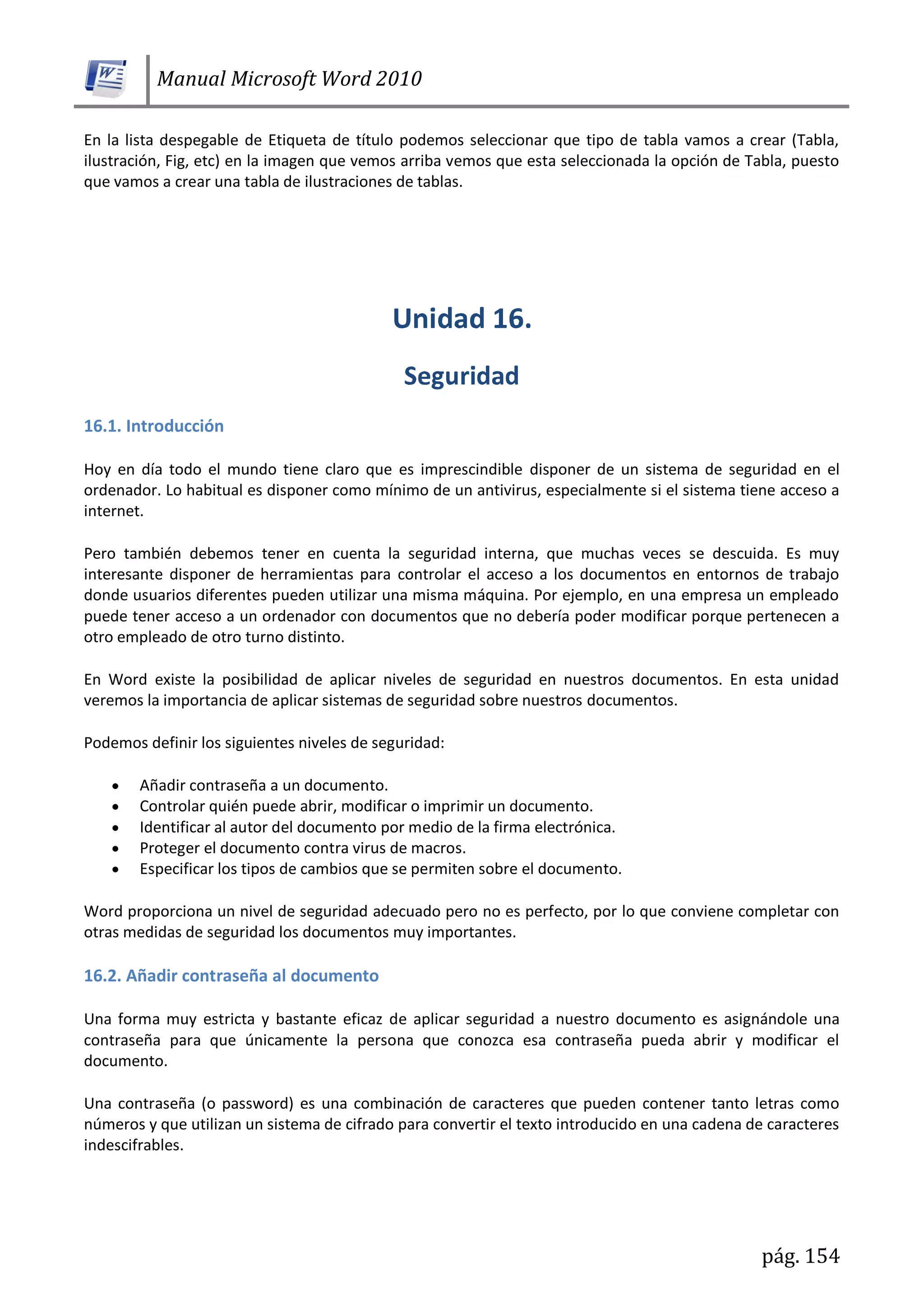 Manual Microsoft Word 2010
pág. 154
En la lista despegable de Etiqueta de título podemos seleccionar que tipo de tabla vamos a crear (Tabla,
ilustración, Fig, etc) en la imagen que vemos arriba vemos que esta seleccionada la opción de Tabla, puesto
que vamos a crear una tabla de ilustraciones de tablas.
16.1. Introducción
Hoy en día todo el mundo tiene claro que es imprescindible disponer de un sistema de seguridad en el
ordenador. Lo habitual es disponer como mínimo de un antivirus, especialmente si el sistema tiene acceso a
internet.
Pero también debemos tener en cuenta la seguridad interna, que muchas veces se descuida. Es muy
interesante disponer de herramientas para controlar el acceso a los documentos en entornos de trabajo
donde usuarios diferentes pueden utilizar una misma máquina. Por ejemplo, en una empresa un empleado
puede tener acceso a un ordenador con documentos que no debería poder modificar porque pertenecen a
otro empleado de otro turno distinto.
En Word existe la posibilidad de aplicar niveles de seguridad en nuestros documentos. En esta unidad
veremos la importancia de aplicar sistemas de seguridad sobre nuestros documentos.
Podemos definir los siguientes niveles de seguridad:
Añadir contraseña a un documento.
Controlar quién puede abrir, modificar o imprimir un documento.
Identificar al autor del documento por medio de la firma electrónica.
Proteger el documento contra virus de macros.
Especificar los tipos de cambios que se permiten sobre el documento.
Word proporciona un nivel de seguridad adecuado pero no es perfecto, por lo que conviene completar con
otras medidas de seguridad los documentos muy importantes.
16.2. Añadir contraseña al documento
Una forma muy estricta y bastante eficaz de aplicar seguridad a nuestro documento es asignándole una
contraseña para que únicamente la persona que conozca esa contraseña pueda abrir y modificar el
documento.
Una contraseña (o password) es una combinación de caracteres que pueden contener tanto letras como
números y que utilizan un sistema de cifrado para convertir el texto introducido en una cadena de caracteres
indescifrables.
 