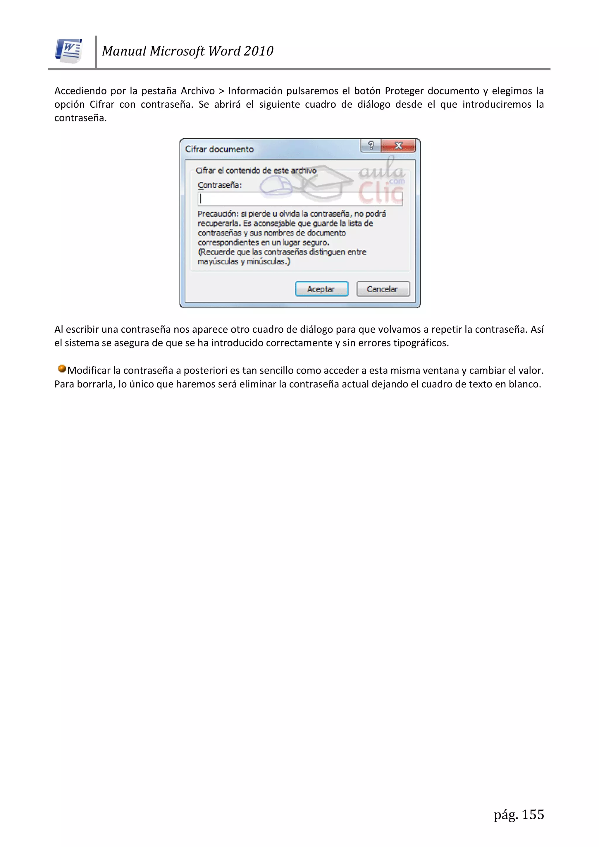 Manual Microsoft Word 2010
pág. 155
Accediendo por la pestaña Archivo > Información pulsaremos el botón Proteger documento y elegimos la
opción Cifrar con contraseña. Se abrirá el siguiente cuadro de diálogo desde el que introduciremos la
contraseña.
Al escribir una contraseña nos aparece otro cuadro de diálogo para que volvamos a repetir la contraseña. Así
el sistema se asegura de que se ha introducido correctamente y sin errores tipográficos.
Modificar la contraseña a posteriori es tan sencillo como acceder a esta misma ventana y cambiar el valor.
Para borrarla, lo único que haremos será eliminar la contraseña actual dejando el cuadro de texto en blanco.
 