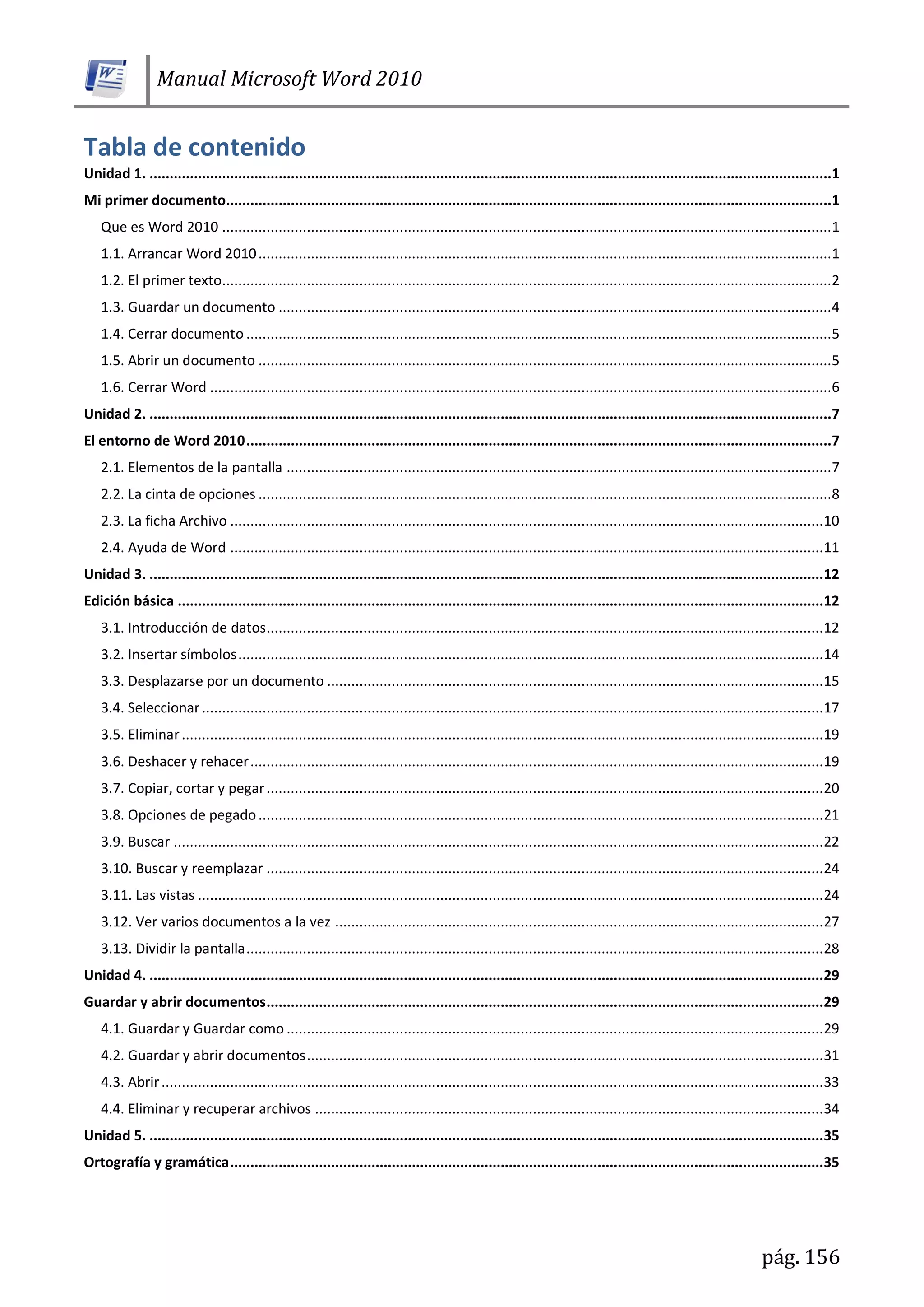 Manual Microsoft Word 2010
pág. 156
Tabla de contenido
Unidad 1. .........................................................................................................................................................................1
Mi primer documento......................................................................................................................................................1
Que es Word 2010 .......................................................................................................................................................1
1.1. Arrancar Word 2010..............................................................................................................................................1
1.2. El primer texto.......................................................................................................................................................2
1.3. Guardar un documento .........................................................................................................................................4
1.4. Cerrar documento .................................................................................................................................................5
1.5. Abrir un documento ..............................................................................................................................................5
1.6. Cerrar Word ..........................................................................................................................................................6
Unidad 2. .........................................................................................................................................................................7
El entorno de Word 2010.................................................................................................................................................7
2.1. Elementos de la pantalla .......................................................................................................................................7
2.2. La cinta de opciones ..............................................................................................................................................8
2.3. La ficha Archivo ...................................................................................................................................................10
2.4. Ayuda de Word ...................................................................................................................................................11
Unidad 3. .......................................................................................................................................................................12
Edición básica ................................................................................................................................................................12
3.1. Introducción de datos..........................................................................................................................................12
3.2. Insertar símbolos.................................................................................................................................................14
3.3. Desplazarse por un documento ...........................................................................................................................15
3.4. Seleccionar..........................................................................................................................................................17
3.5. Eliminar...............................................................................................................................................................19
3.6. Deshacer y rehacer..............................................................................................................................................19
3.7. Copiar, cortar y pegar..........................................................................................................................................20
3.8. Opciones de pegado............................................................................................................................................21
3.9. Buscar .................................................................................................................................................................22
3.10. Buscar y reemplazar ..........................................................................................................................................24
3.11. Las vistas ...........................................................................................................................................................24
3.12. Ver varios documentos a la vez .........................................................................................................................27
3.13. Dividir la pantalla...............................................................................................................................................28
Unidad 4. .......................................................................................................................................................................29
Guardar y abrir documentos..........................................................................................................................................29
4.1. Guardar y Guardar como .....................................................................................................................................29
4.2. Guardar y abrir documentos................................................................................................................................31
4.3. Abrir....................................................................................................................................................................33
4.4. Eliminar y recuperar archivos ..............................................................................................................................34
Unidad 5. .......................................................................................................................................................................35
Ortografía y gramática...................................................................................................................................................35
 