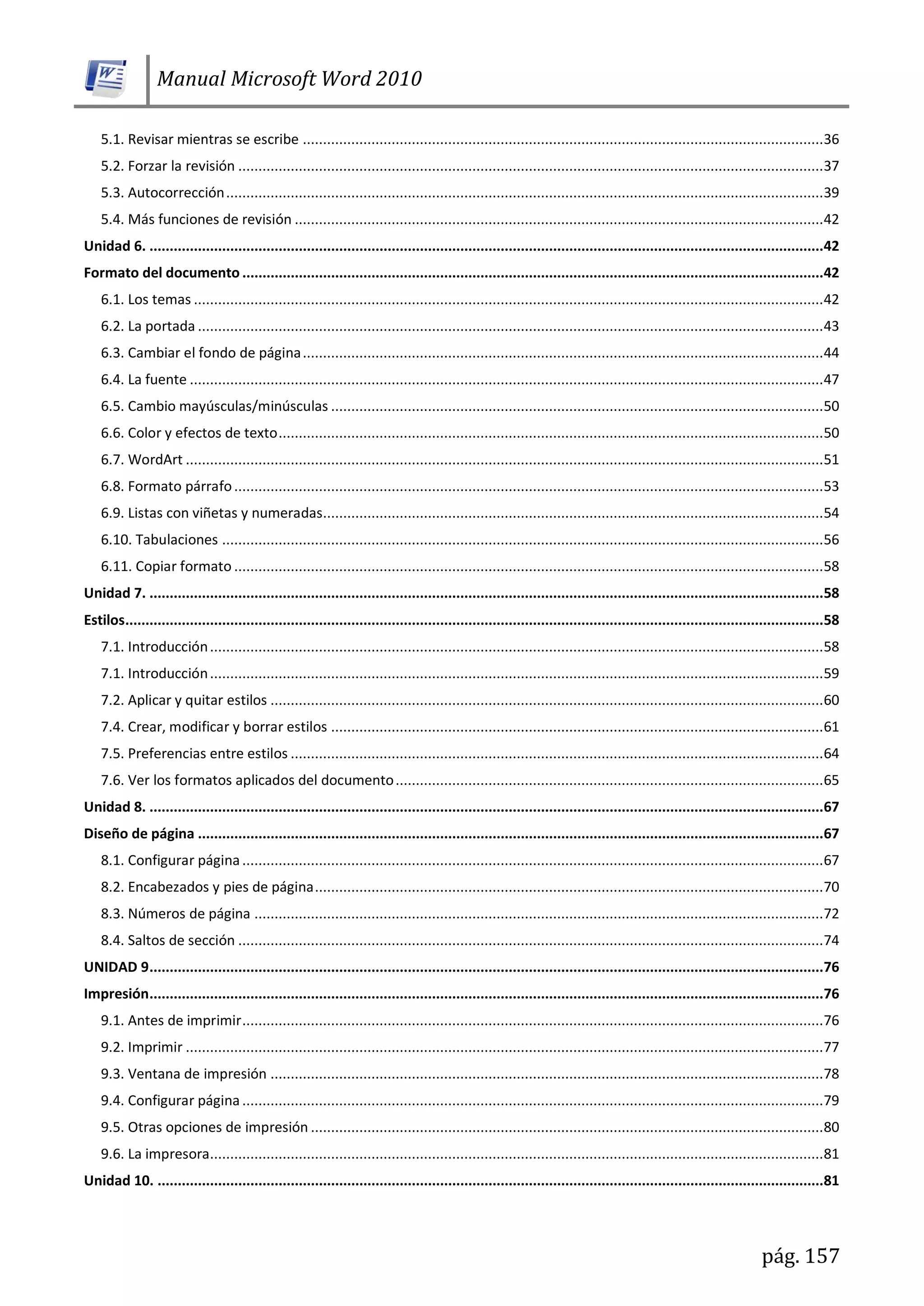 Manual Microsoft Word 2010
pág. 157
5.1. Revisar mientras se escribe .................................................................................................................................36
5.2. Forzar la revisión .................................................................................................................................................37
5.3. Autocorrección....................................................................................................................................................39
5.4. Más funciones de revisión ...................................................................................................................................42
Unidad 6. .......................................................................................................................................................................42
Formato del documento ................................................................................................................................................42
6.1. Los temas ............................................................................................................................................................42
6.2. La portada ...........................................................................................................................................................43
6.3. Cambiar el fondo de página.................................................................................................................................44
6.4. La fuente .............................................................................................................................................................47
6.5. Cambio mayúsculas/minúsculas ..........................................................................................................................50
6.6. Color y efectos de texto.......................................................................................................................................50
6.7. WordArt ..............................................................................................................................................................51
6.8. Formato párrafo..................................................................................................................................................53
6.9. Listas con viñetas y numeradas............................................................................................................................54
6.10. Tabulaciones .....................................................................................................................................................56
6.11. Copiar formato ..................................................................................................................................................58
Unidad 7. .......................................................................................................................................................................58
Estilos.............................................................................................................................................................................58
7.1. Introducción........................................................................................................................................................58
7.1. Introducción........................................................................................................................................................59
7.2. Aplicar y quitar estilos .........................................................................................................................................60
7.4. Crear, modificar y borrar estilos ..........................................................................................................................61
7.5. Preferencias entre estilos ....................................................................................................................................64
7.6. Ver los formatos aplicados del documento..........................................................................................................65
Unidad 8. .......................................................................................................................................................................67
Diseño de página ...........................................................................................................................................................67
8.1. Configurar página................................................................................................................................................67
8.2. Encabezados y pies de página..............................................................................................................................70
8.3. Números de página .............................................................................................................................................72
8.4. Saltos de sección .................................................................................................................................................74
UNIDAD 9.......................................................................................................................................................................76
Impresión.......................................................................................................................................................................76
9.1. Antes de imprimir................................................................................................................................................76
9.2. Imprimir ..............................................................................................................................................................77
9.3. Ventana de impresión .........................................................................................................................................78
9.4. Configurar página ................................................................................................................................................79
9.5. Otras opciones de impresión ...............................................................................................................................80
9.6. La impresora........................................................................................................................................................81
Unidad 10. .....................................................................................................................................................................81
 