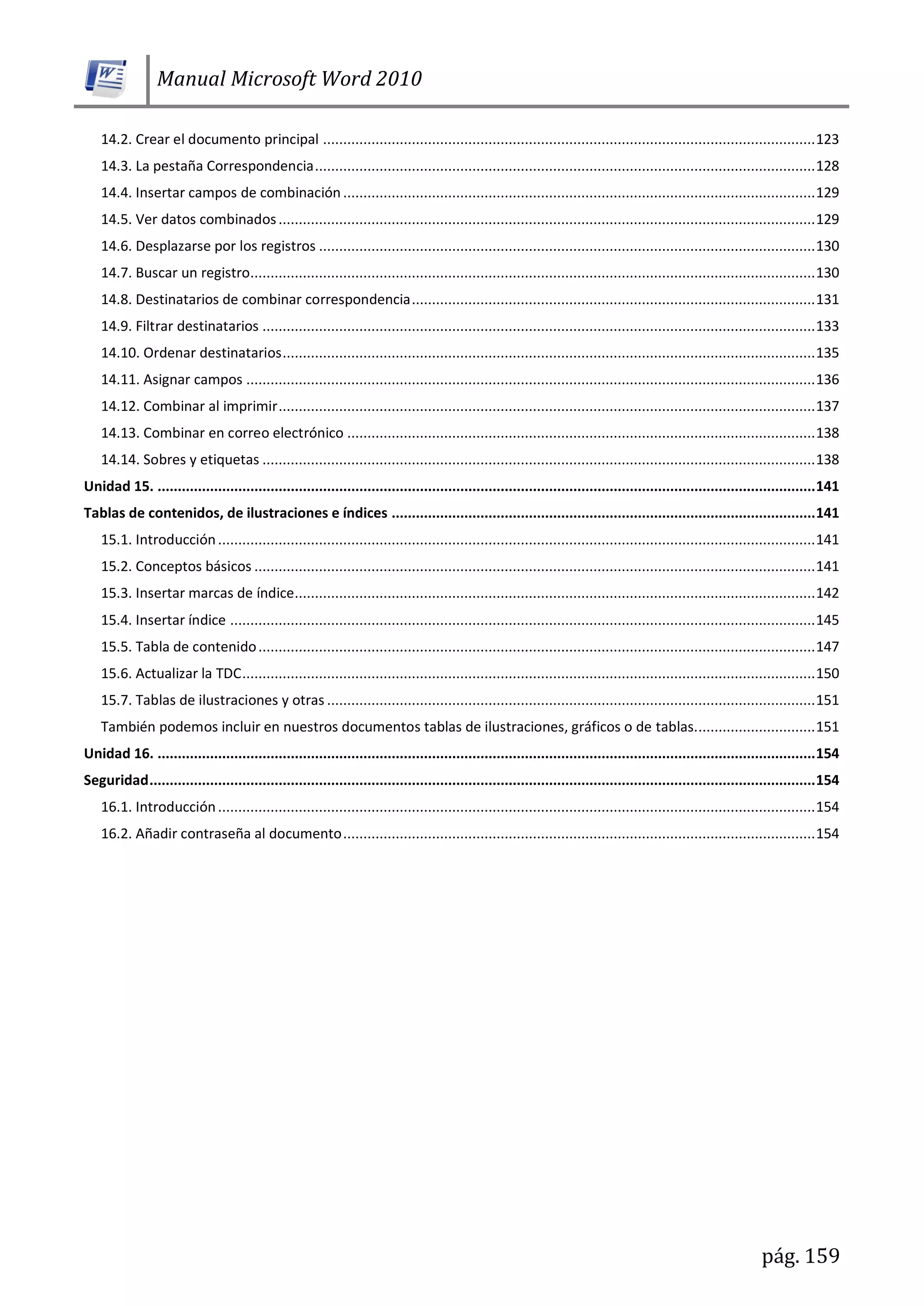 Manual Microsoft Word 2010
pág. 159
14.2. Crear el documento principal ..........................................................................................................................123
14.3. La pestaña Correspondencia............................................................................................................................128
14.4. Insertar campos de combinación.....................................................................................................................129
14.5. Ver datos combinados.....................................................................................................................................129
14.6. Desplazarse por los registros ...........................................................................................................................130
14.7. Buscar un registro............................................................................................................................................130
14.8. Destinatarios de combinar correspondencia....................................................................................................131
14.9. Filtrar destinatarios .........................................................................................................................................133
14.10. Ordenar destinatarios....................................................................................................................................135
14.11. Asignar campos .............................................................................................................................................136
14.12. Combinar al imprimir.....................................................................................................................................137
14.13. Combinar en correo electrónico ....................................................................................................................138
14.14. Sobres y etiquetas .........................................................................................................................................138
Unidad 15. ...................................................................................................................................................................141
Tablas de contenidos, de ilustraciones e índices .........................................................................................................141
15.1. Introducción....................................................................................................................................................141
15.2. Conceptos básicos ...........................................................................................................................................141
15.3. Insertar marcas de índice.................................................................................................................................142
15.4. Insertar índice .................................................................................................................................................145
15.5. Tabla de contenido..........................................................................................................................................147
15.6. Actualizar la TDC..............................................................................................................................................150
15.7. Tablas de ilustraciones y otras .........................................................................................................................151
También podemos incluir en nuestros documentos tablas de ilustraciones, gráficos o de tablas..............................151
Unidad 16. ...................................................................................................................................................................154
Seguridad.....................................................................................................................................................................154
16.1. Introducción....................................................................................................................................................154
16.2. Añadir contraseña al documento.....................................................................................................................154
 