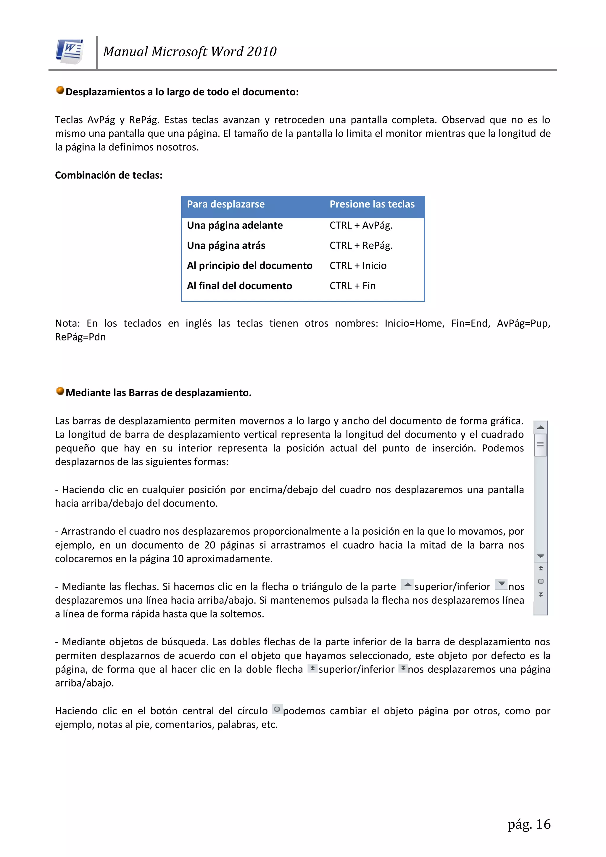 Manual Microsoft Word 2010
pág. 16
Desplazamientos a lo largo de todo el documento:
Teclas AvPág y RePág. Estas teclas avanzan y retroceden una pantalla completa. Observad que no es lo
mismo una pantalla que una página. El tamaño de la pantalla lo limita el monitor mientras que la longitud de
la página la definimos nosotros.
Combinación de teclas:
Para desplazarse Presione las teclas
Una página adelante CTRL + AvPág.
Una página atrás CTRL + RePág.
Al principio del documento CTRL + Inicio
Al final del documento CTRL + Fin
Nota: En los teclados en inglés las teclas tienen otros nombres: Inicio=Home, Fin=End, AvPág=Pup,
RePág=Pdn
Mediante las Barras de desplazamiento.
Las barras de desplazamiento permiten movernos a lo largo y ancho del documento de forma gráfica.
La longitud de barra de desplazamiento vertical representa la longitud del documento y el cuadrado
pequeño que hay en su interior representa la posición actual del punto de inserción. Podemos
desplazarnos de las siguientes formas:
- Haciendo clic en cualquier posición por encima/debajo del cuadro nos desplazaremos una pantalla
hacia arriba/debajo del documento.
- Arrastrando el cuadro nos desplazaremos proporcionalmente a la posición en la que lo movamos, por
ejemplo, en un documento de 20 páginas si arrastramos el cuadro hacia la mitad de la barra nos
colocaremos en la página 10 aproximadamente.
- Mediante las flechas. Si hacemos clic en la flecha o triángulo de la parte superior/inferior nos
desplazaremos una línea hacia arriba/abajo. Si mantenemos pulsada la flecha nos desplazaremos línea
a línea de forma rápida hasta que la soltemos.
- Mediante objetos de búsqueda. Las dobles flechas de la parte inferior de la barra de desplazamiento nos
permiten desplazarnos de acuerdo con el objeto que hayamos seleccionado, este objeto por defecto es la
página, de forma que al hacer clic en la doble flecha superior/inferior nos desplazaremos una página
arriba/abajo.
Haciendo clic en el botón central del círculo podemos cambiar el objeto página por otros, como por
ejemplo, notas al pie, comentarios, palabras, etc.
 