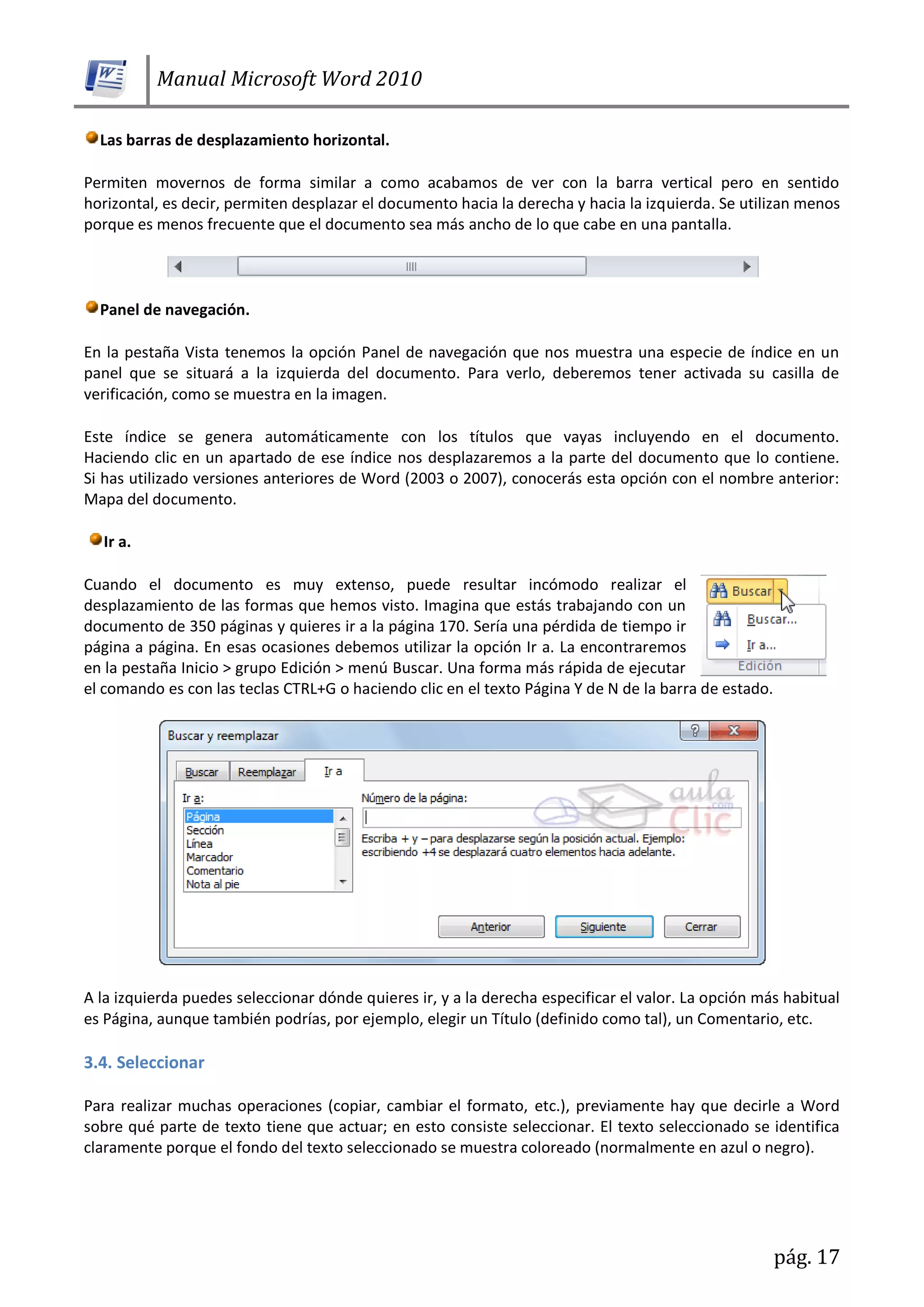 Manual Microsoft Word 2010
pág. 17
Las barras de desplazamiento horizontal.
Permiten movernos de forma similar a como acabamos de ver con la barra vertical pero en sentido
horizontal, es decir, permiten desplazar el documento hacia la derecha y hacia la izquierda. Se utilizan menos
porque es menos frecuente que el documento sea más ancho de lo que cabe en una pantalla.
Panel de navegación.
En la pestaña Vista tenemos la opción Panel de navegación que nos muestra una especie de índice en un
panel que se situará a la izquierda del documento. Para verlo, deberemos tener activada su casilla de
verificación, como se muestra en la imagen.
Este índice se genera automáticamente con los títulos que vayas incluyendo en el documento.
Haciendo clic en un apartado de ese índice nos desplazaremos a la parte del documento que lo contiene.
Si has utilizado versiones anteriores de Word (2003 o 2007), conocerás esta opción con el nombre anterior:
Mapa del documento.
Ir a.
Cuando el documento es muy extenso, puede resultar incómodo realizar el
desplazamiento de las formas que hemos visto. Imagina que estás trabajando con un
documento de 350 páginas y quieres ir a la página 170. Sería una pérdida de tiempo ir
página a página. En esas ocasiones debemos utilizar la opción Ir a. La encontraremos
en la pestaña Inicio > grupo Edición > menú Buscar. Una forma más rápida de ejecutar
el comando es con las teclas CTRL+G o haciendo clic en el texto Página Y de N de la barra de estado.
A la izquierda puedes seleccionar dónde quieres ir, y a la derecha especificar el valor. La opción más habitual
es Página, aunque también podrías, por ejemplo, elegir un Título (definido como tal), un Comentario, etc.
3.4. Seleccionar
Para realizar muchas operaciones (copiar, cambiar el formato, etc.), previamente hay que decirle a Word
sobre qué parte de texto tiene que actuar; en esto consiste seleccionar. El texto seleccionado se identifica
claramente porque el fondo del texto seleccionado se muestra coloreado (normalmente en azul o negro).
 
