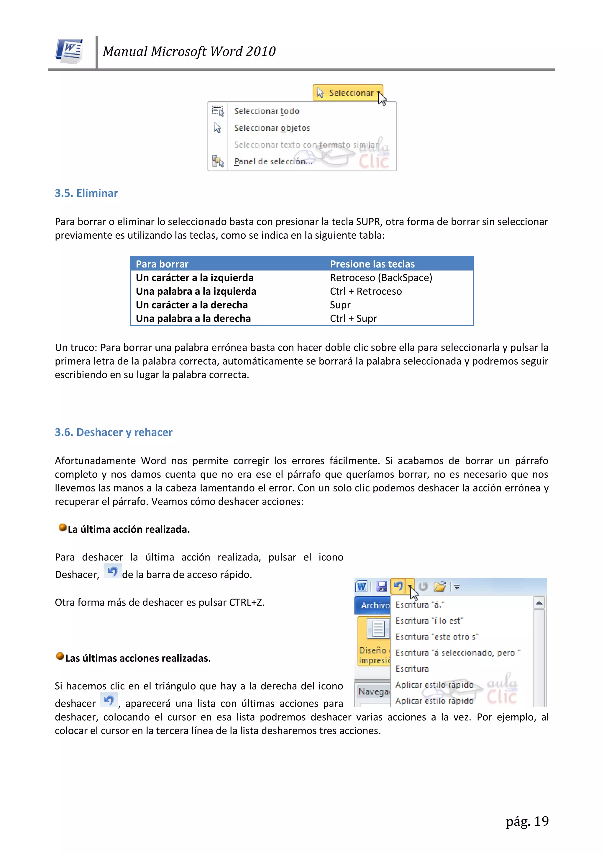 Manual Microsoft Word 2010
pág. 19
3.5. Eliminar
Para borrar o eliminar lo seleccionado basta con presionar la tecla SUPR, otra forma de borrar sin seleccionar
previamente es utilizando las teclas, como se indica en la siguiente tabla:
Para borrar Presione las teclas
Un carácter a la izquierda Retroceso (BackSpace)
Una palabra a la izquierda Ctrl + Retroceso
Un carácter a la derecha Supr
Una palabra a la derecha Ctrl + Supr
Un truco: Para borrar una palabra errónea basta con hacer doble clic sobre ella para seleccionarla y pulsar la
primera letra de la palabra correcta, automáticamente se borrará la palabra seleccionada y podremos seguir
escribiendo en su lugar la palabra correcta.
3.6. Deshacer y rehacer
Afortunadamente Word nos permite corregir los errores fácilmente. Si acabamos de borrar un párrafo
completo y nos damos cuenta que no era ese el párrafo que queríamos borrar, no es necesario que nos
llevemos las manos a la cabeza lamentando el error. Con un solo clic podemos deshacer la acción errónea y
recuperar el párrafo. Veamos cómo deshacer acciones:
La última acción realizada.
Para deshacer la última acción realizada, pulsar el icono
Deshacer, de la barra de acceso rápido.
Otra forma más de deshacer es pulsar CTRL+Z.
Las últimas acciones realizadas.
Si hacemos clic en el triángulo que hay a la derecha del icono
deshacer , aparecerá una lista con últimas acciones para
deshacer, colocando el cursor en esa lista podremos deshacer varias acciones a la vez. Por ejemplo, al
colocar el cursor en la tercera línea de la lista desharemos tres acciones.
 
