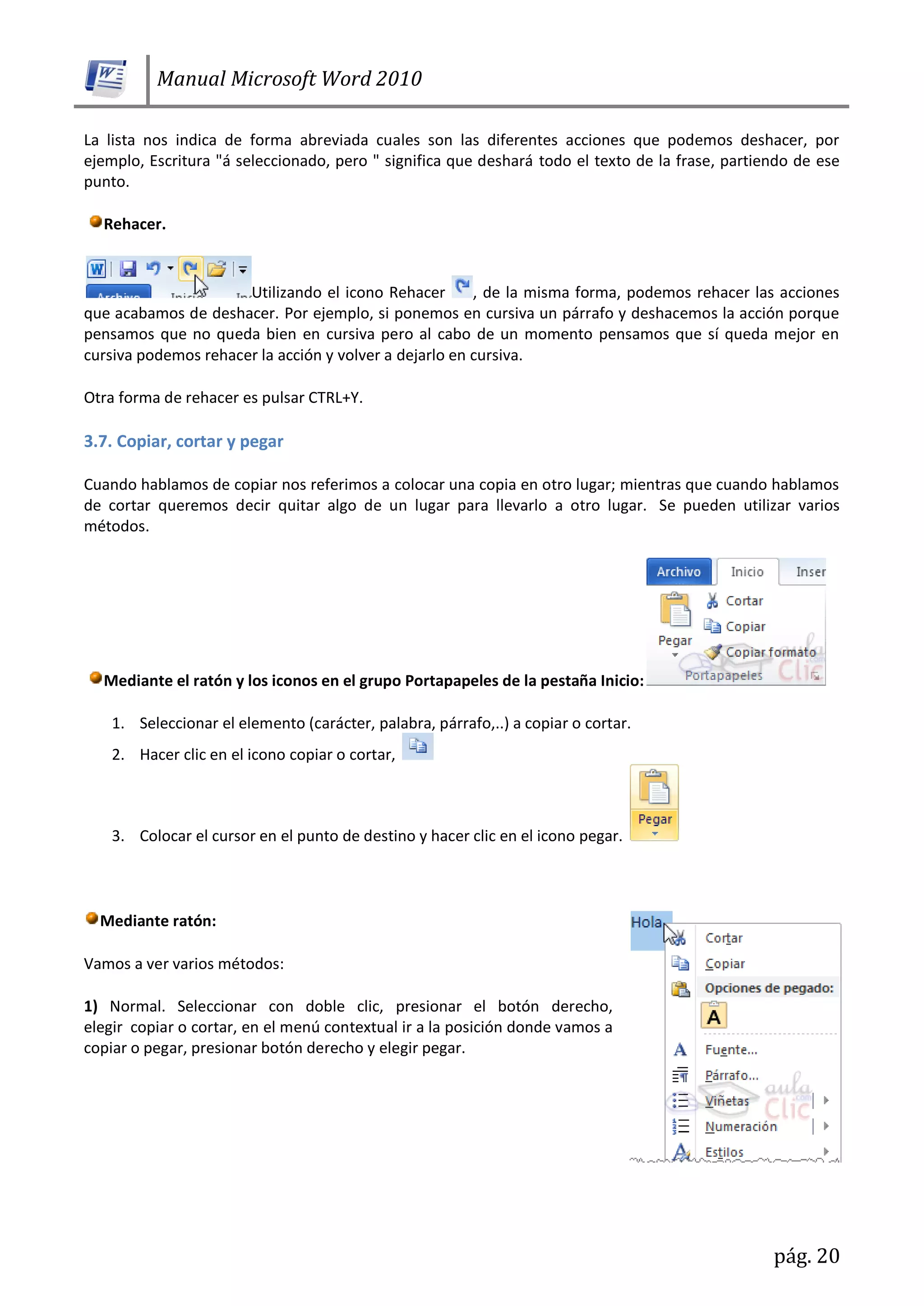 Manual Microsoft Word 2010
pág. 20
La lista nos indica de forma abreviada cuales son las diferentes acciones que podemos deshacer, por
ejemplo, Escritura "á seleccionado, pero " significa que deshará todo el texto de la frase, partiendo de ese
punto.
Rehacer.
Utilizando el icono Rehacer , de la misma forma, podemos rehacer las acciones
que acabamos de deshacer. Por ejemplo, si ponemos en cursiva un párrafo y deshacemos la acción porque
pensamos que no queda bien en cursiva pero al cabo de un momento pensamos que sí queda mejor en
cursiva podemos rehacer la acción y volver a dejarlo en cursiva.
Otra forma de rehacer es pulsar CTRL+Y.
3.7. Copiar, cortar y pegar
Cuando hablamos de copiar nos referimos a colocar una copia en otro lugar; mientras que cuando hablamos
de cortar queremos decir quitar algo de un lugar para llevarlo a otro lugar. Se pueden utilizar varios
métodos.
Mediante el ratón y los iconos en el grupo Portapapeles de la pestaña Inicio:
1. Seleccionar el elemento (carácter, palabra, párrafo,..) a copiar o cortar.
2. Hacer clic en el icono copiar o cortar,
3. Colocar el cursor en el punto de destino y hacer clic en el icono pegar.
Mediante ratón:
Vamos a ver varios métodos:
1) Normal. Seleccionar con doble clic, presionar el botón derecho,
elegir copiar o cortar, en el menú contextual ir a la posición donde vamos a
copiar o pegar, presionar botón derecho y elegir pegar.
 