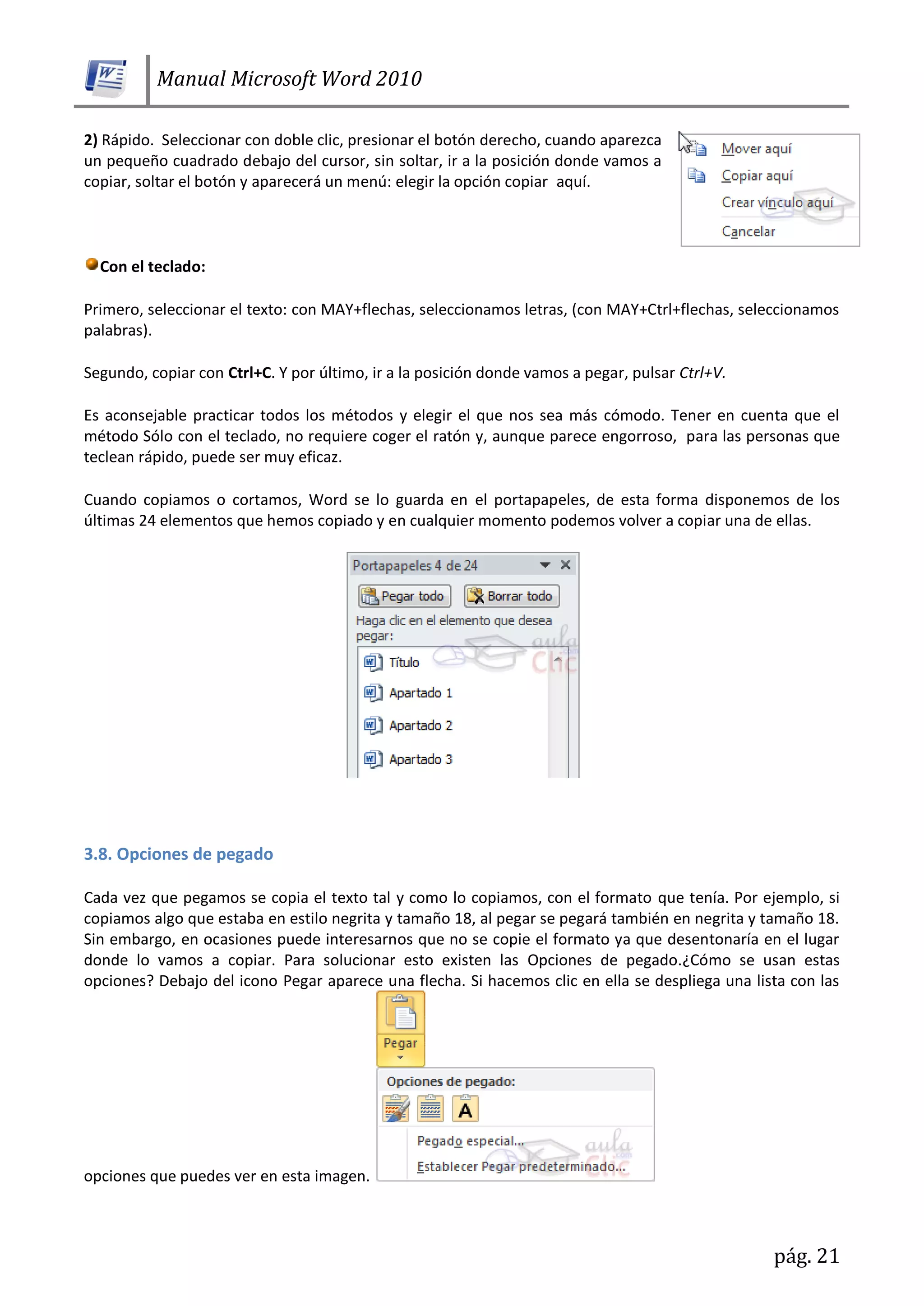 Manual Microsoft Word 2010
pág. 21
2) Rápido. Seleccionar con doble clic, presionar el botón derecho, cuando aparezca
un pequeño cuadrado debajo del cursor, sin soltar, ir a la posición donde vamos a
copiar, soltar el botón y aparecerá un menú: elegir la opción copiar aquí.
Con el teclado:
Primero, seleccionar el texto: con MAY+flechas, seleccionamos letras, (con MAY+Ctrl+flechas, seleccionamos
palabras).
Segundo, copiar con Ctrl+C. Y por último, ir a la posición donde vamos a pegar, pulsar Ctrl+V.
Es aconsejable practicar todos los métodos y elegir el que nos sea más cómodo. Tener en cuenta que el
método Sólo con el teclado, no requiere coger el ratón y, aunque parece engorroso, para las personas que
teclean rápido, puede ser muy eficaz.
Cuando copiamos o cortamos, Word se lo guarda en el portapapeles, de esta forma disponemos de los
últimas 24 elementos que hemos copiado y en cualquier momento podemos volver a copiar una de ellas.
3.8. Opciones de pegado
Cada vez que pegamos se copia el texto tal y como lo copiamos, con el formato que tenía. Por ejemplo, si
copiamos algo que estaba en estilo negrita y tamaño 18, al pegar se pegará también en negrita y tamaño 18.
Sin embargo, en ocasiones puede interesarnos que no se copie el formato ya que desentonaría en el lugar
donde lo vamos a copiar. Para solucionar esto existen las Opciones de pegado.¿Cómo se usan estas
opciones? Debajo del icono Pegar aparece una flecha. Si hacemos clic en ella se despliega una lista con las
opciones que puedes ver en esta imagen.
 