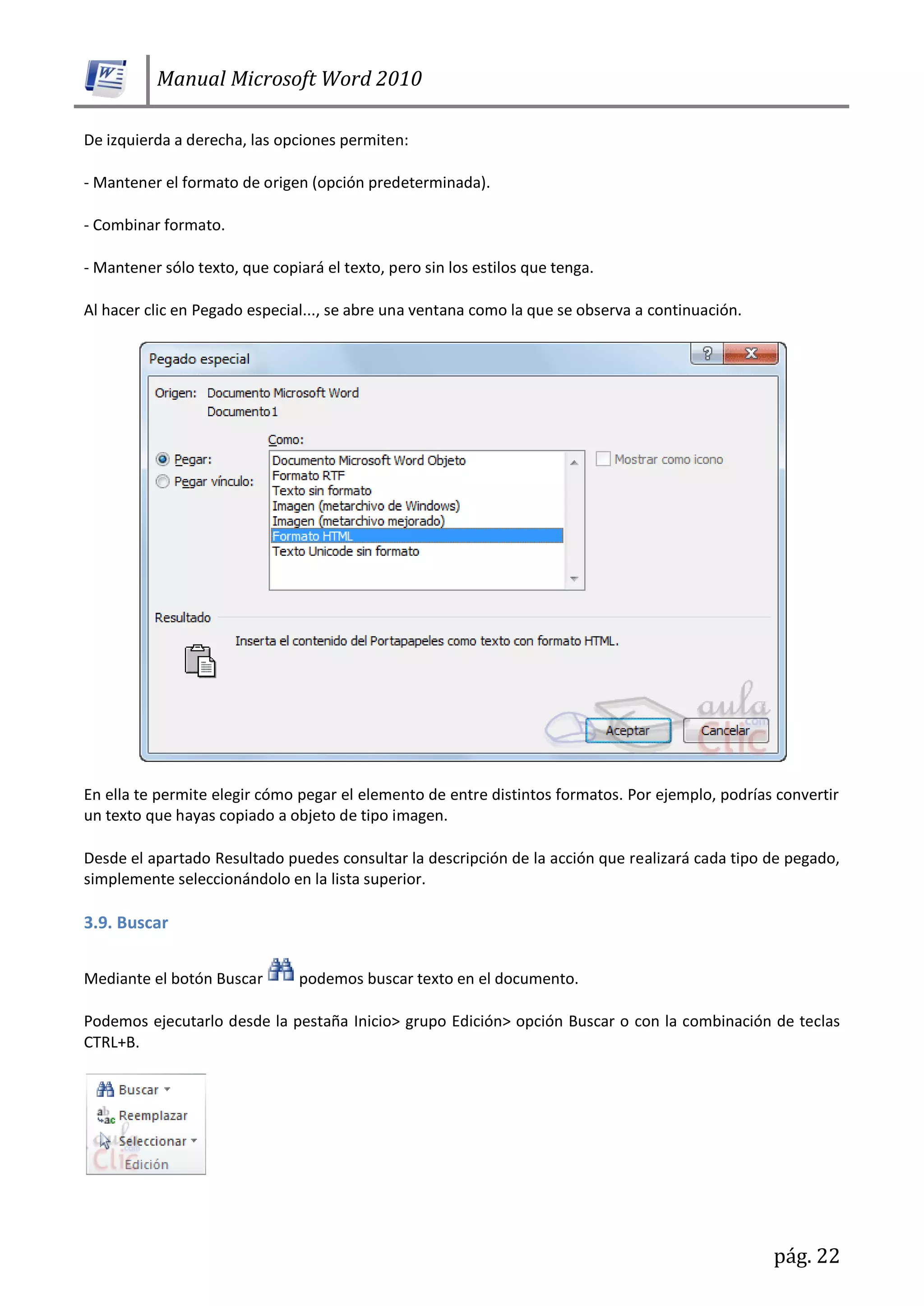 Manual Microsoft Word 2010
pág. 22
De izquierda a derecha, las opciones permiten:
- Mantener el formato de origen (opción predeterminada).
- Combinar formato.
- Mantener sólo texto, que copiará el texto, pero sin los estilos que tenga.
Al hacer clic en Pegado especial..., se abre una ventana como la que se observa a continuación.
En ella te permite elegir cómo pegar el elemento de entre distintos formatos. Por ejemplo, podrías convertir
un texto que hayas copiado a objeto de tipo imagen.
Desde el apartado Resultado puedes consultar la descripción de la acción que realizará cada tipo de pegado,
simplemente seleccionándolo en la lista superior.
3.9. Buscar
Mediante el botón Buscar podemos buscar texto en el documento.
Podemos ejecutarlo desde la pestaña Inicio> grupo Edición> opción Buscar o con la combinación de teclas
CTRL+B.
 