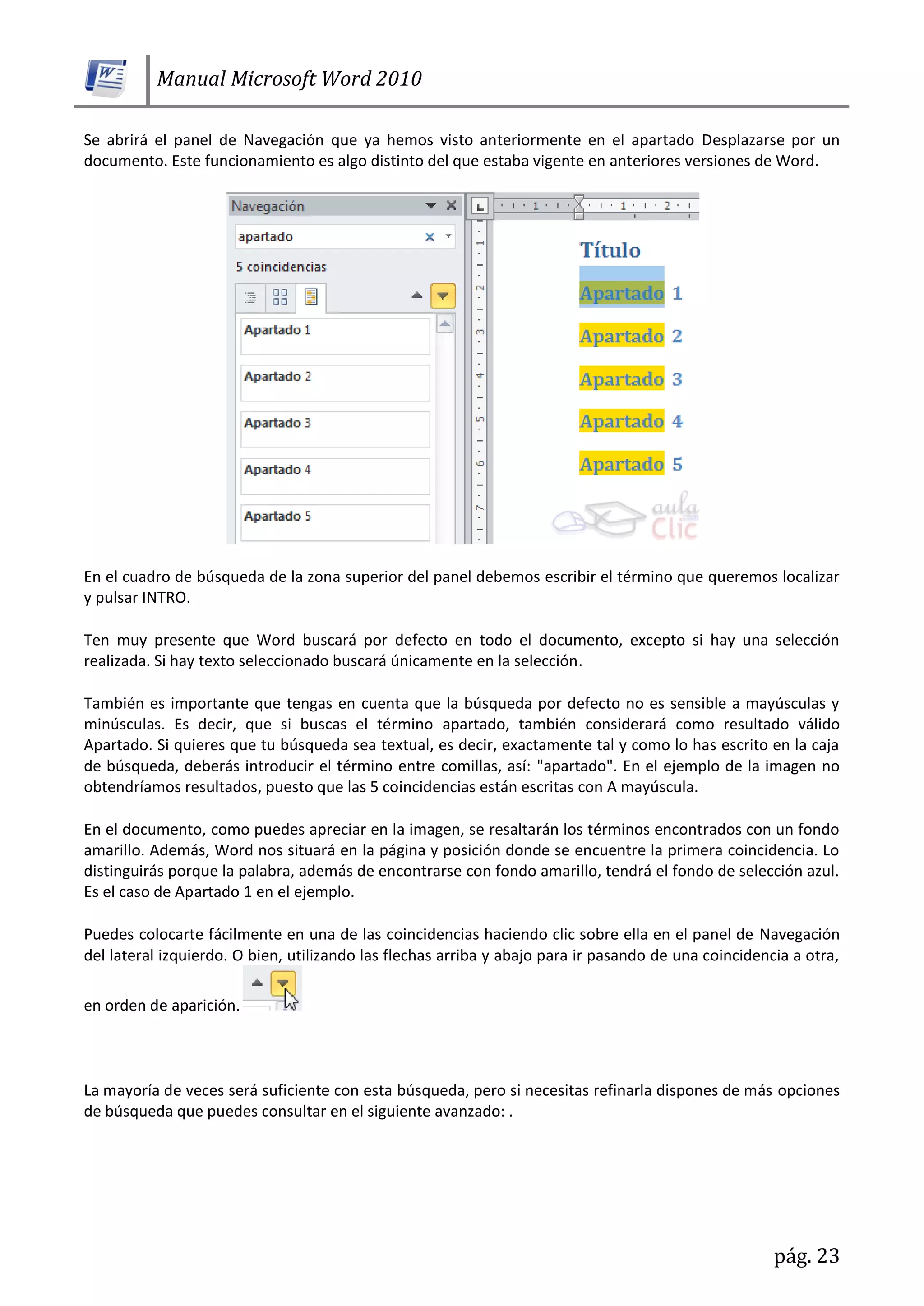 Manual Microsoft Word 2010
pág. 23
Se abrirá el panel de Navegación que ya hemos visto anteriormente en el apartado Desplazarse por un
documento. Este funcionamiento es algo distinto del que estaba vigente en anteriores versiones de Word.
En el cuadro de búsqueda de la zona superior del panel debemos escribir el término que queremos localizar
y pulsar INTRO.
Ten muy presente que Word buscará por defecto en todo el documento, excepto si hay una selección
realizada. Si hay texto seleccionado buscará únicamente en la selección.
También es importante que tengas en cuenta que la búsqueda por defecto no es sensible a mayúsculas y
minúsculas. Es decir, que si buscas el término apartado, también considerará como resultado válido
Apartado. Si quieres que tu búsqueda sea textual, es decir, exactamente tal y como lo has escrito en la caja
de búsqueda, deberás introducir el término entre comillas, así: "apartado". En el ejemplo de la imagen no
obtendríamos resultados, puesto que las 5 coincidencias están escritas con A mayúscula.
En el documento, como puedes apreciar en la imagen, se resaltarán los términos encontrados con un fondo
amarillo. Además, Word nos situará en la página y posición donde se encuentre la primera coincidencia. Lo
distinguirás porque la palabra, además de encontrarse con fondo amarillo, tendrá el fondo de selección azul.
Es el caso de Apartado 1 en el ejemplo.
Puedes colocarte fácilmente en una de las coincidencias haciendo clic sobre ella en el panel de Navegación
del lateral izquierdo. O bien, utilizando las flechas arriba y abajo para ir pasando de una coincidencia a otra,
en orden de aparición.
La mayoría de veces será suficiente con esta búsqueda, pero si necesitas refinarla dispones de más opciones
de búsqueda que puedes consultar en el siguiente avanzado: .
 