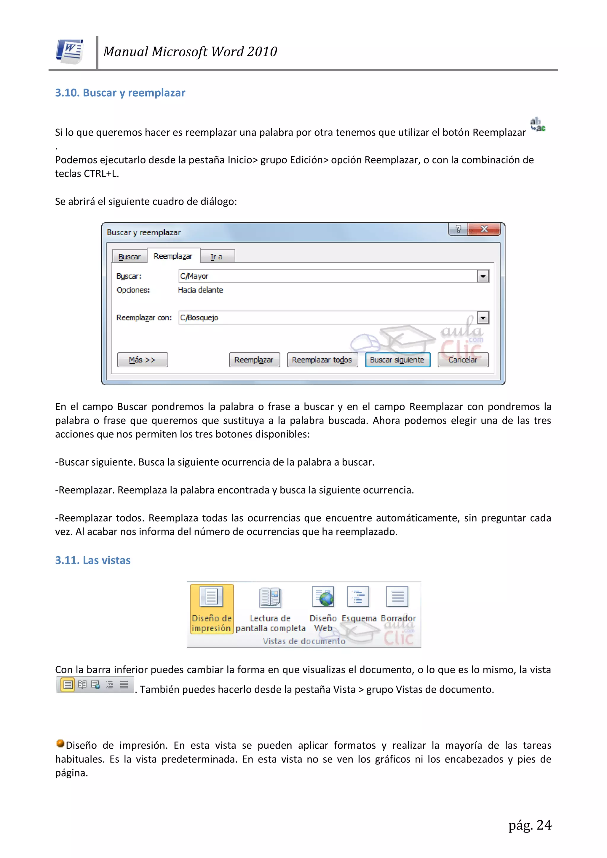 Manual Microsoft Word 2010
pág. 24
3.10. Buscar y reemplazar
Si lo que queremos hacer es reemplazar una palabra por otra tenemos que utilizar el botón Reemplazar
.
Podemos ejecutarlo desde la pestaña Inicio> grupo Edición> opción Reemplazar, o con la combinación de
teclas CTRL+L.
Se abrirá el siguiente cuadro de diálogo:
En el campo Buscar pondremos la palabra o frase a buscar y en el campo Reemplazar con pondremos la
palabra o frase que queremos que sustituya a la palabra buscada. Ahora podemos elegir una de las tres
acciones que nos permiten los tres botones disponibles:
-Buscar siguiente. Busca la siguiente ocurrencia de la palabra a buscar.
-Reemplazar. Reemplaza la palabra encontrada y busca la siguiente ocurrencia.
-Reemplazar todos. Reemplaza todas las ocurrencias que encuentre automáticamente, sin preguntar cada
vez. Al acabar nos informa del número de ocurrencias que ha reemplazado.
3.11. Las vistas
Con la barra inferior puedes cambiar la forma en que visualizas el documento, o lo que es lo mismo, la vista
. También puedes hacerlo desde la pestaña Vista > grupo Vistas de documento.
Diseño de impresión. En esta vista se pueden aplicar formatos y realizar la mayoría de las tareas
habituales. Es la vista predeterminada. En esta vista no se ven los gráficos ni los encabezados y pies de
página.
 