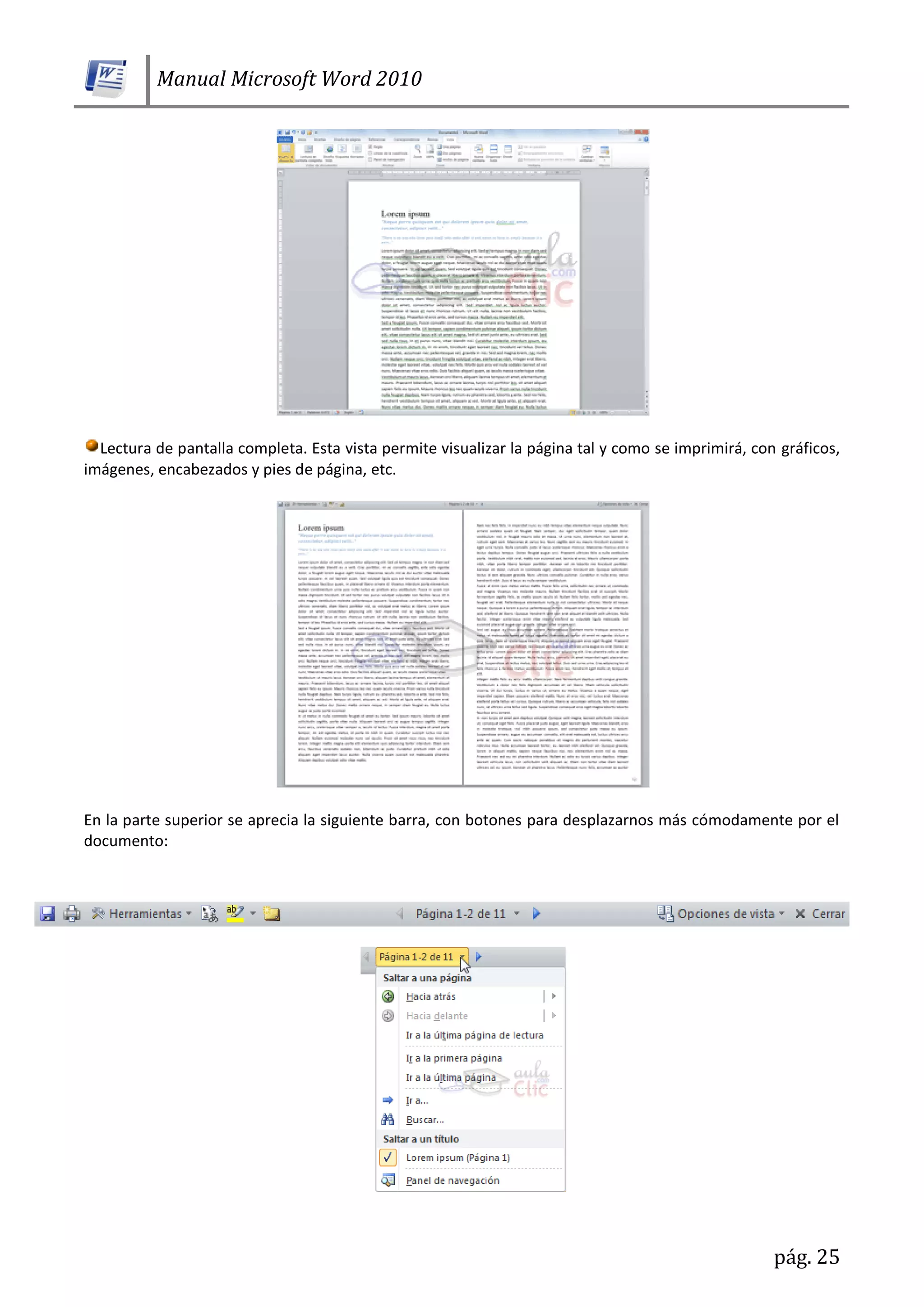 Manual Microsoft Word 2010
pág. 25
Lectura de pantalla completa. Esta vista permite visualizar la página tal y como se imprimirá, con gráficos,
imágenes, encabezados y pies de página, etc.
En la parte superior se aprecia la siguiente barra, con botones para desplazarnos más cómodamente por el
documento:
 