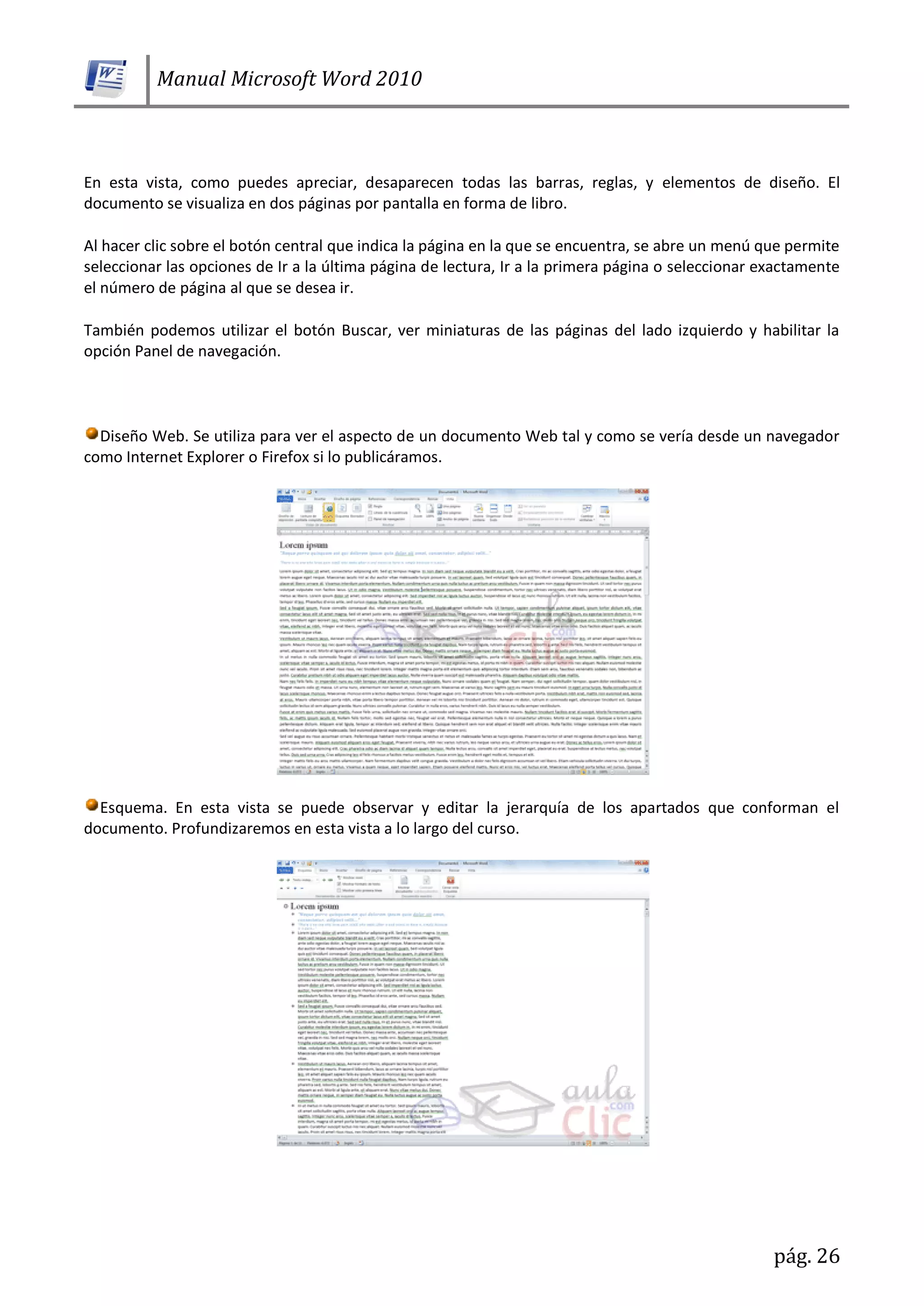 Manual Microsoft Word 2010
pág. 26
En esta vista, como puedes apreciar, desaparecen todas las barras, reglas, y elementos de diseño. El
documento se visualiza en dos páginas por pantalla en forma de libro.
Al hacer clic sobre el botón central que indica la página en la que se encuentra, se abre un menú que permite
seleccionar las opciones de Ir a la última página de lectura, Ir a la primera página o seleccionar exactamente
el número de página al que se desea ir.
También podemos utilizar el botón Buscar, ver miniaturas de las páginas del lado izquierdo y habilitar la
opción Panel de navegación.
Diseño Web. Se utiliza para ver el aspecto de un documento Web tal y como se vería desde un navegador
como Internet Explorer o Firefox si lo publicáramos.
Esquema. En esta vista se puede observar y editar la jerarquía de los apartados que conforman el
documento. Profundizaremos en esta vista a lo largo del curso.
 