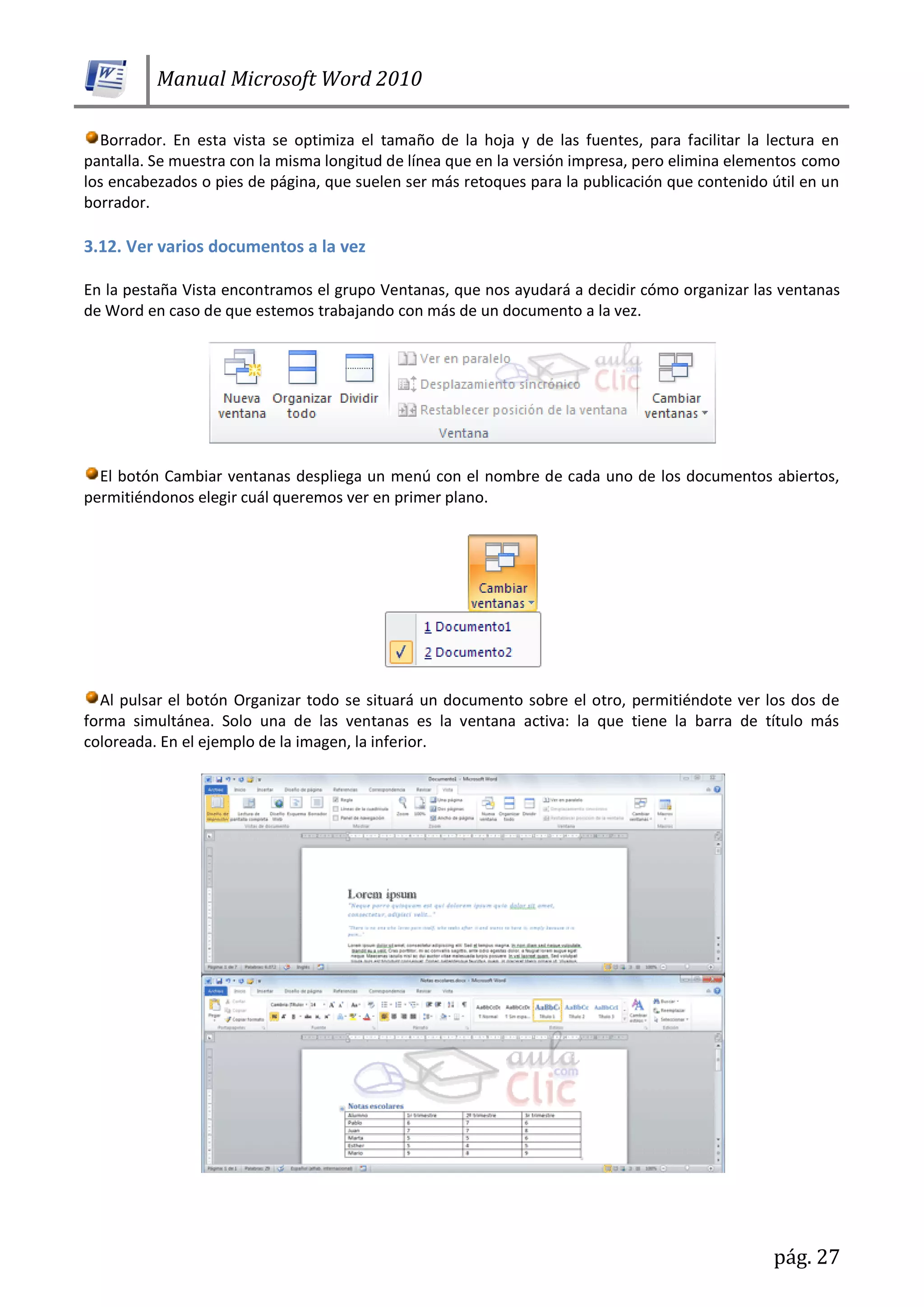 Manual Microsoft Word 2010
pág. 27
Borrador. En esta vista se optimiza el tamaño de la hoja y de las fuentes, para facilitar la lectura en
pantalla. Se muestra con la misma longitud de línea que en la versión impresa, pero elimina elementos como
los encabezados o pies de página, que suelen ser más retoques para la publicación que contenido útil en un
borrador.
3.12. Ver varios documentos a la vez
En la pestaña Vista encontramos el grupo Ventanas, que nos ayudará a decidir cómo organizar las ventanas
de Word en caso de que estemos trabajando con más de un documento a la vez.
El botón Cambiar ventanas despliega un menú con el nombre de cada uno de los documentos abiertos,
permitiéndonos elegir cuál queremos ver en primer plano.
Al pulsar el botón Organizar todo se situará un documento sobre el otro, permitiéndote ver los dos de
forma simultánea. Solo una de las ventanas es la ventana activa: la que tiene la barra de título más
coloreada. En el ejemplo de la imagen, la inferior.
 