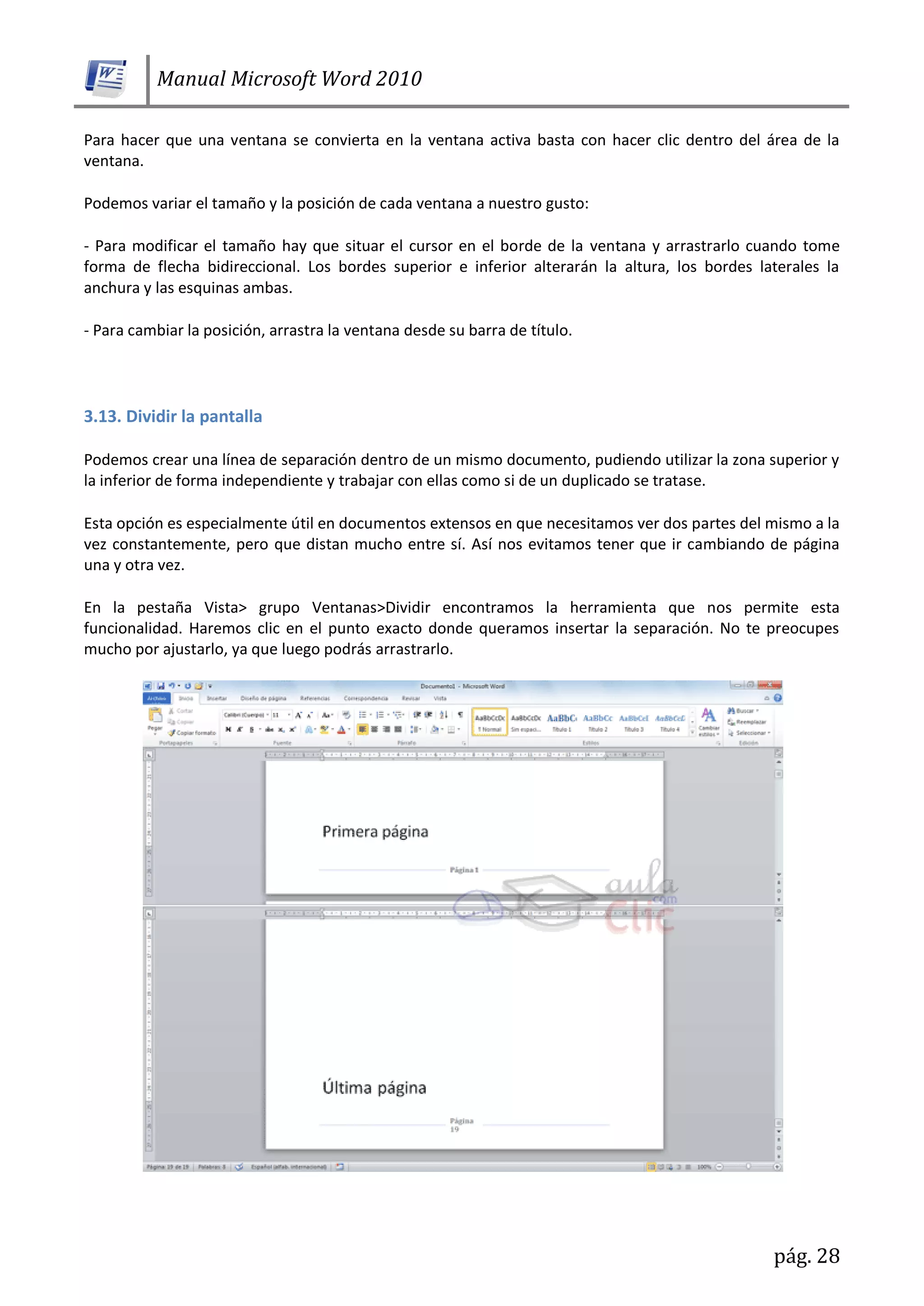 Manual Microsoft Word 2010
pág. 28
Para hacer que una ventana se convierta en la ventana activa basta con hacer clic dentro del área de la
ventana.
Podemos variar el tamaño y la posición de cada ventana a nuestro gusto:
- Para modificar el tamaño hay que situar el cursor en el borde de la ventana y arrastrarlo cuando tome
forma de flecha bidireccional. Los bordes superior e inferior alterarán la altura, los bordes laterales la
anchura y las esquinas ambas.
- Para cambiar la posición, arrastra la ventana desde su barra de título.
3.13. Dividir la pantalla
Podemos crear una línea de separación dentro de un mismo documento, pudiendo utilizar la zona superior y
la inferior de forma independiente y trabajar con ellas como si de un duplicado se tratase.
Esta opción es especialmente útil en documentos extensos en que necesitamos ver dos partes del mismo a la
vez constantemente, pero que distan mucho entre sí. Así nos evitamos tener que ir cambiando de página
una y otra vez.
En la pestaña Vista> grupo Ventanas>Dividir encontramos la herramienta que nos permite esta
funcionalidad. Haremos clic en el punto exacto donde queramos insertar la separación. No te preocupes
mucho por ajustarlo, ya que luego podrás arrastrarlo.
 