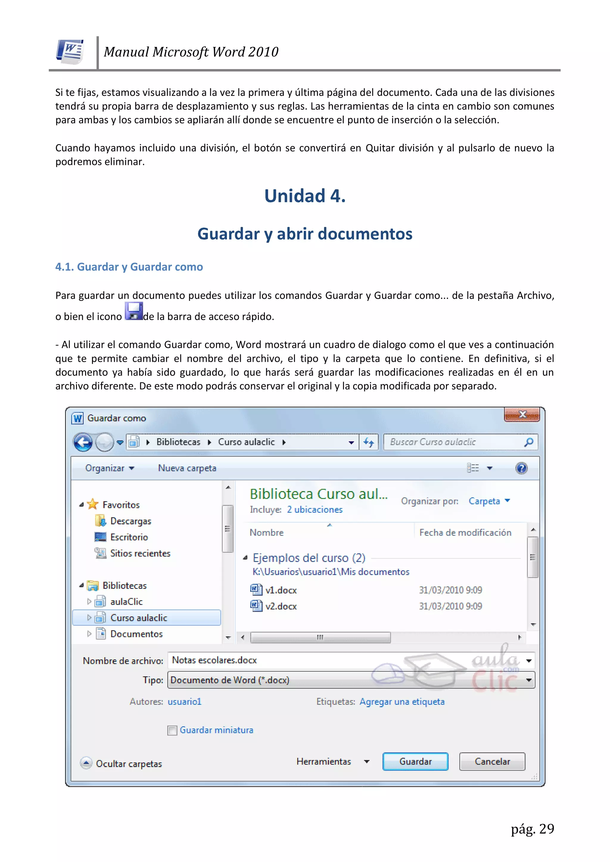 Manual Microsoft Word 2010
pág. 29
Si te fijas, estamos visualizando a la vez la primera y última página del documento. Cada una de las divisiones
tendrá su propia barra de desplazamiento y sus reglas. Las herramientas de la cinta en cambio son comunes
para ambas y los cambios se apliarán allí donde se encuentre el punto de inserción o la selección.
Cuando hayamos incluido una división, el botón se convertirá en Quitar división y al pulsarlo de nuevo la
podremos eliminar.
4.1. Guardar y Guardar como
Para guardar un documento puedes utilizar los comandos Guardar y Guardar como... de la pestaña Archivo,
o bien el icono de la barra de acceso rápido.
- Al utilizar el comando Guardar como, Word mostrará un cuadro de dialogo como el que ves a continuación
que te permite cambiar el nombre del archivo, el tipo y la carpeta que lo contiene. En definitiva, si el
documento ya había sido guardado, lo que harás será guardar las modificaciones realizadas en él en un
archivo diferente. De este modo podrás conservar el original y la copia modificada por separado.
 