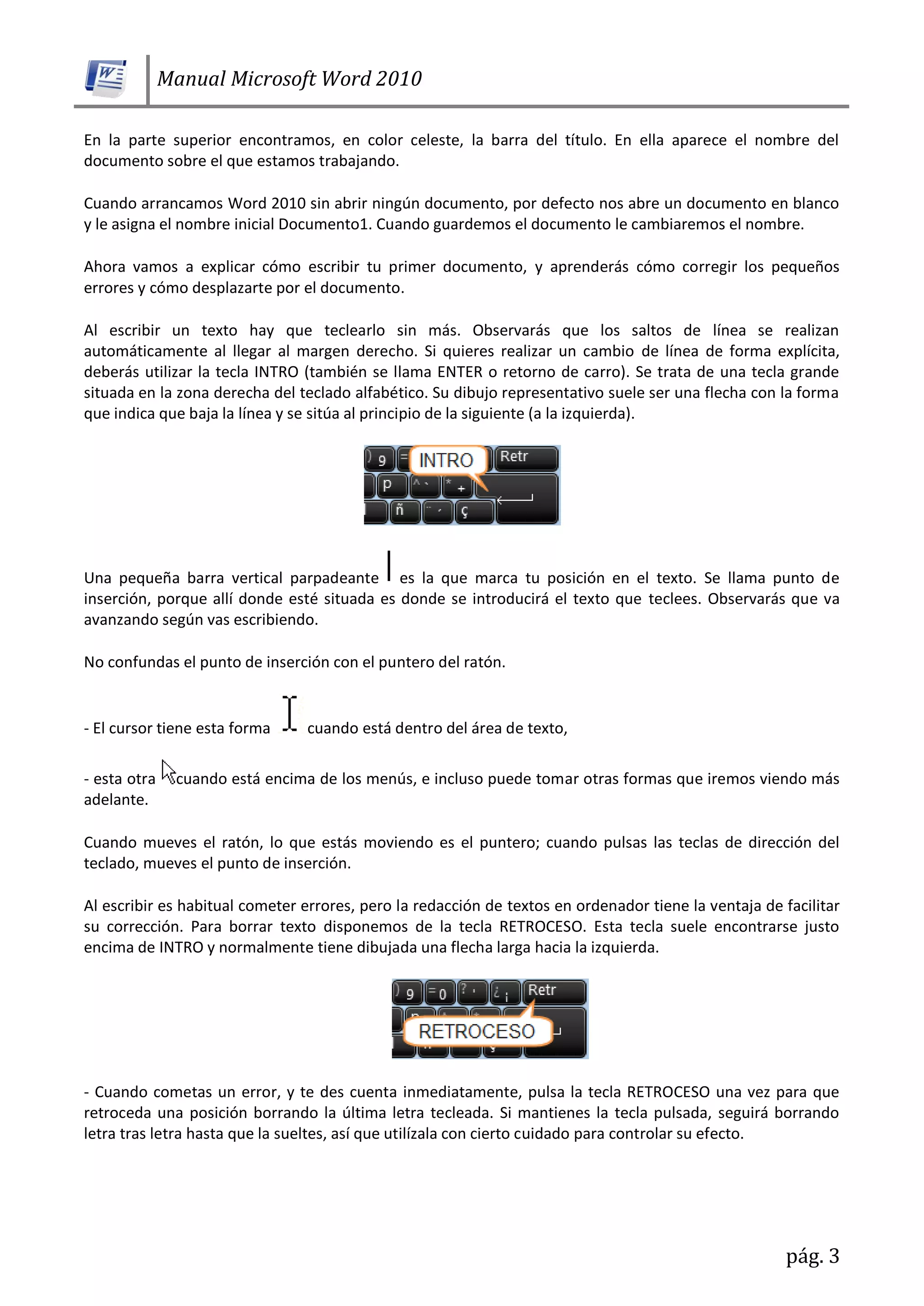 Manual Microsoft Word 2010
pág. 3
En la parte superior encontramos, en color celeste, la barra del título. En ella aparece el nombre del
documento sobre el que estamos trabajando.
Cuando arrancamos Word 2010 sin abrir ningún documento, por defecto nos abre un documento en blanco
y le asigna el nombre inicial Documento1. Cuando guardemos el documento le cambiaremos el nombre.
Ahora vamos a explicar cómo escribir tu primer documento, y aprenderás cómo corregir los pequeños
errores y cómo desplazarte por el documento.
Al escribir un texto hay que teclearlo sin más. Observarás que los saltos de línea se realizan
automáticamente al llegar al margen derecho. Si quieres realizar un cambio de línea de forma explícita,
deberás utilizar la tecla INTRO (también se llama ENTER o retorno de carro). Se trata de una tecla grande
situada en la zona derecha del teclado alfabético. Su dibujo representativo suele ser una flecha con la forma
que indica que baja la línea y se sitúa al principio de la siguiente (a la izquierda).
Una pequeña barra vertical parpadeante es la que marca tu posición en el texto. Se llama punto de
inserción, porque allí donde esté situada es donde se introducirá el texto que teclees. Observarás que va
avanzando según vas escribiendo.
No confundas el punto de inserción con el puntero del ratón.
- El cursor tiene esta forma cuando está dentro del área de texto,
- esta otra cuando está encima de los menús, e incluso puede tomar otras formas que iremos viendo más
adelante.
Cuando mueves el ratón, lo que estás moviendo es el puntero; cuando pulsas las teclas de dirección del
teclado, mueves el punto de inserción.
Al escribir es habitual cometer errores, pero la redacción de textos en ordenador tiene la ventaja de facilitar
su corrección. Para borrar texto disponemos de la tecla RETROCESO. Esta tecla suele encontrarse justo
encima de INTRO y normalmente tiene dibujada una flecha larga hacia la izquierda.
- Cuando cometas un error, y te des cuenta inmediatamente, pulsa la tecla RETROCESO una vez para que
retroceda una posición borrando la última letra tecleada. Si mantienes la tecla pulsada, seguirá borrando
letra tras letra hasta que la sueltes, así que utilízala con cierto cuidado para controlar su efecto.
 