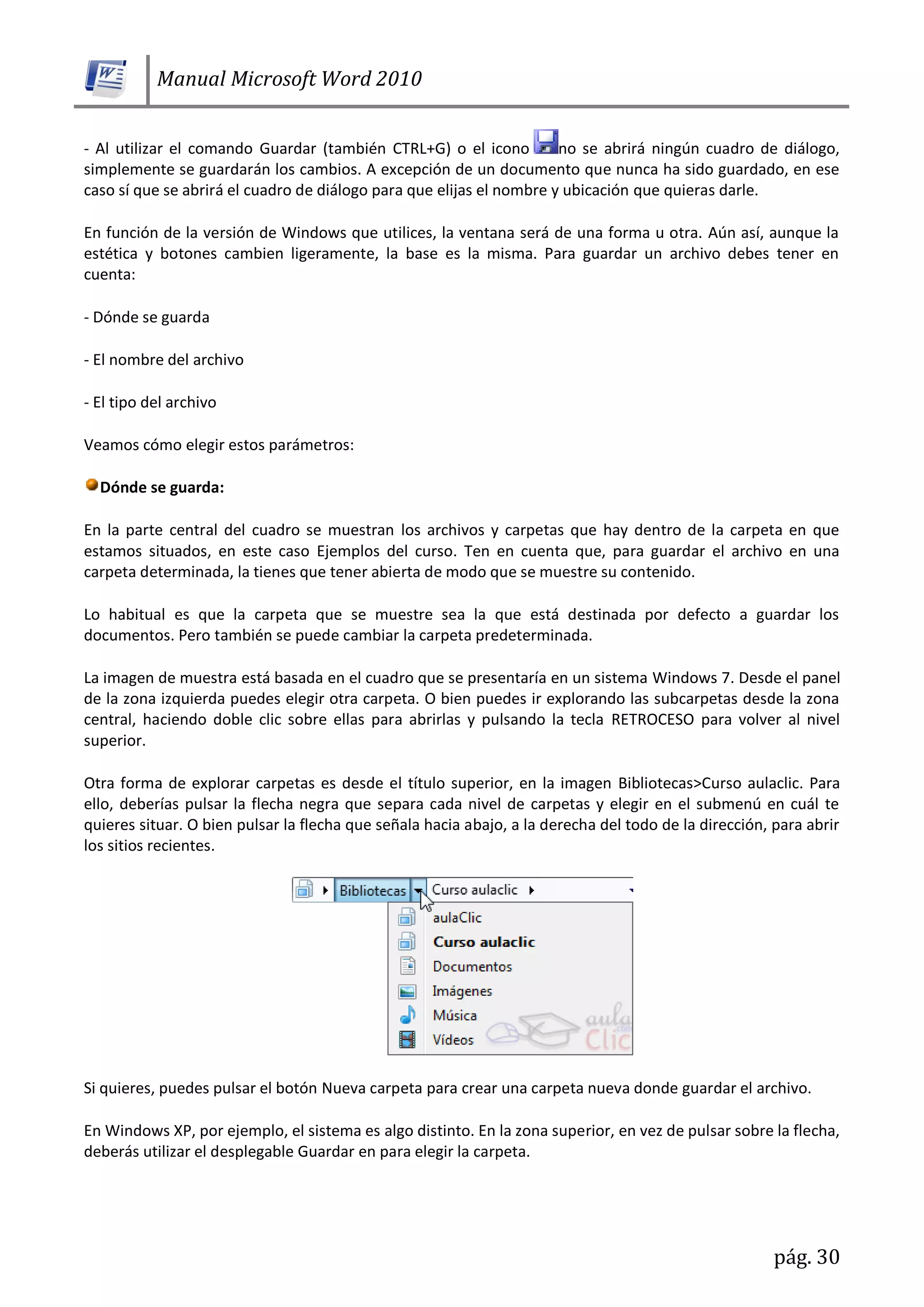 Manual Microsoft Word 2010
pág. 30
- Al utilizar el comando Guardar (también CTRL+G) o el icono no se abrirá ningún cuadro de diálogo,
simplemente se guardarán los cambios. A excepción de un documento que nunca ha sido guardado, en ese
caso sí que se abrirá el cuadro de diálogo para que elijas el nombre y ubicación que quieras darle.
En función de la versión de Windows que utilices, la ventana será de una forma u otra. Aún así, aunque la
estética y botones cambien ligeramente, la base es la misma. Para guardar un archivo debes tener en
cuenta:
- Dónde se guarda
- El nombre del archivo
- El tipo del archivo
Veamos cómo elegir estos parámetros:
Dónde se guarda:
En la parte central del cuadro se muestran los archivos y carpetas que hay dentro de la carpeta en que
estamos situados, en este caso Ejemplos del curso. Ten en cuenta que, para guardar el archivo en una
carpeta determinada, la tienes que tener abierta de modo que se muestre su contenido.
Lo habitual es que la carpeta que se muestre sea la que está destinada por defecto a guardar los
documentos. Pero también se puede cambiar la carpeta predeterminada.
La imagen de muestra está basada en el cuadro que se presentaría en un sistema Windows 7. Desde el panel
de la zona izquierda puedes elegir otra carpeta. O bien puedes ir explorando las subcarpetas desde la zona
central, haciendo doble clic sobre ellas para abrirlas y pulsando la tecla RETROCESO para volver al nivel
superior.
Otra forma de explorar carpetas es desde el título superior, en la imagen Bibliotecas>Curso aulaclic. Para
ello, deberías pulsar la flecha negra que separa cada nivel de carpetas y elegir en el submenú en cuál te
quieres situar. O bien pulsar la flecha que señala hacia abajo, a la derecha del todo de la dirección, para abrir
los sitios recientes.
Si quieres, puedes pulsar el botón Nueva carpeta para crear una carpeta nueva donde guardar el archivo.
En Windows XP, por ejemplo, el sistema es algo distinto. En la zona superior, en vez de pulsar sobre la flecha,
deberás utilizar el desplegable Guardar en para elegir la carpeta.
 